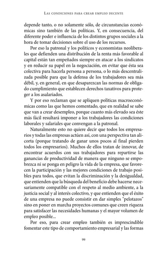 Alternativas.qxl.qxp     10/10/2011     13:53     PÆgina 99




                       L AS   CONDICIONES PARA CREAR EMPLEO DECENTE



          depende tanto, o no solamente sólo, de circunstancias econó-
          micas sino también de las políticas. Y, en consecuencia, del
          diferente poder e influencia de los distintos grupos sociales a la
          hora de tomar decisiones sobre el uso de los recursos.
              Por eso la patronal y los políticos y economistas neolibera-
          les que defienden una distribución de la renta más favorable al
          capital están tan empeñados siempre en atacar a los sindicatos
          y en reducir su papel en la negociación, en evitar que ésta sea
          colectiva para hacerla persona a persona, o lo más descentrali-
          zada posible para que la defensa de los trabajadores sea más
          débil, y, en general, en que desaparezcan las normas de obliga-
          do cumplimiento que establecen derechos taxativos para prote-
          ger a los asalariados.
              Y por eso reclaman que se apliquen políticas macroeconó-
          micas como las que hemos comentado, que en realidad se sabe
          que van a crear desempleo, porque cuanto más elevado sea éste
          más fácil resultará imponer a los trabajadores las condiciones
          laborales y salariales que convengan a la patronal.
              Naturalmente esto no quiere decir que todos los empresa-
          rios y todas las empresas actúen así, con una perspectiva tan ali-
          corta (porque tratando de ganar unos pocos al final pierden
          todos los empresarios). Muchos de ellos tratan de innovar, de
          encontrar acuerdos con sus trabajadores para repartirse las
          ganancias de productividad de manera que ninguno se empo-
          brezca ni se ponga en peligro la vida de la empresa, que favore-
          cen la participación y las mejores condiciones de trabajo posi-
          bles para todos, que evitan la discriminación y la desigualdad,
          que entienden que la búsqueda del beneficio debe hacerse nece-
          sariamente compatible con el respeto al medio ambiente, a la
          justicia social y al interés colectivo, y que entienden que el éxito
          de una empresa no puede consistir en dar simples "pelotazos"
          sino en poner en marcha proyectos comunes que creen riqueza
          para satisfacer las necesidades humanas y el mayor volumen de
          empleo posible...
              Por eso, para crear empleo también es imprescindible
          fomentar este tipo de comportamiento empresarial y las formas

                                             99
 