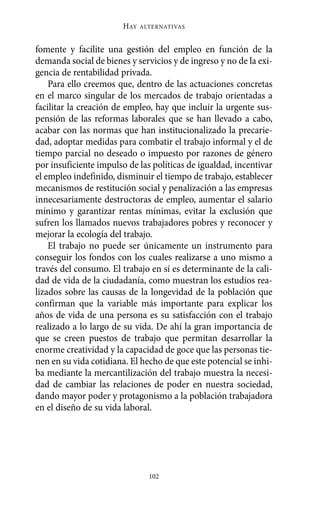 Alternativas.qxl.qxp   10/10/2011     13:53   PÆgina 102




                               HAY   ALTERNATIVAS



       fomente y facilite una gestión del empleo en función de la
       demanda social de bienes y servicios y de ingreso y no de la exi-
       gencia de rentabilidad privada.
           Para ello creemos que, dentro de las actuaciones concretas
       en el marco singular de los mercados de trabajo orientadas a
       facilitar la creación de empleo, hay que incluir la urgente sus-
       pensión de las reformas laborales que se han llevado a cabo,
       acabar con las normas que han institucionalizado la precarie-
       dad, adoptar medidas para combatir el trabajo informal y el de
       tiempo parcial no deseado o impuesto por razones de género
       por insuficiente impulso de las políticas de igualdad, incentivar
       el empleo indefinido, disminuir el tiempo de trabajo, establecer
       mecanismos de restitución social y penalización a las empresas
       innecesariamente destructoras de empleo, aumentar el salario
       mínimo y garantizar rentas mínimas, evitar la exclusión que
       sufren los llamados nuevos trabajadores pobres y reconocer y
       mejorar la ecología del trabajo.
           El trabajo no puede ser únicamente un instrumento para
       conseguir los fondos con los cuales realizarse a uno mismo a
       través del consumo. El trabajo en sí es determinante de la cali-
       dad de vida de la ciudadanía, como muestran los estudios rea-
       lizados sobre las causas de la longevidad de la población que
       confirman que la variable más importante para explicar los
       años de vida de una persona es su satisfacción con el trabajo
       realizado a lo largo de su vida. De ahí la gran importancia de
       que se creen puestos de trabajo que permitan desarrollar la
       enorme creatividad y la capacidad de goce que las personas tie-
       nen en su vida cotidiana. El hecho de que este potencial se inhi-
       ba mediante la mercantilización del trabajo muestra la necesi-
       dad de cambiar las relaciones de poder en nuestra sociedad,
       dando mayor poder y protagonismo a la población trabajadora
       en el diseño de su vida laboral.




                                       102
 
