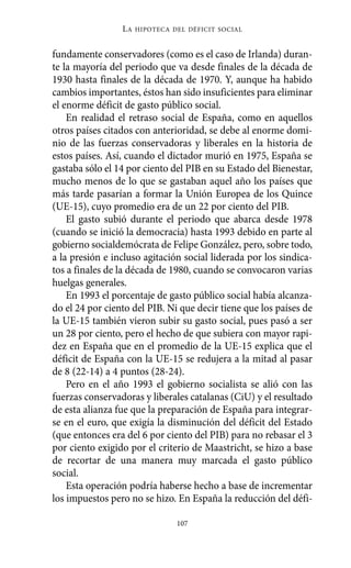 Alternativas.qxl.qxp   10/10/2011    13:53      PÆgina 107




                           LA   HIPOTECA DEL DÉFICIT SOCIAL



          fundamente conservadores (como es el caso de Irlanda) duran-
          te la mayoría del periodo que va desde finales de la década de
          1930 hasta finales de la década de 1970. Y, aunque ha habido
          cambios importantes, éstos han sido insuficientes para eliminar
          el enorme déficit de gasto público social.
              En realidad el retraso social de España, como en aquellos
          otros países citados con anterioridad, se debe al enorme domi-
          nio de las fuerzas conservadoras y liberales en la historia de
          estos países. Así, cuando el dictador murió en 1975, España se
          gastaba sólo el 14 por ciento del PIB en su Estado del Bienestar,
          mucho menos de lo que se gastaban aquel año los países que
          más tarde pasarían a formar la Unión Europea de los Quince
          (UE-15), cuyo promedio era de un 22 por ciento del PIB.
              El gasto subió durante el periodo que abarca desde 1978
          (cuando se inició la democracia) hasta 1993 debido en parte al
          gobierno socialdemócrata de Felipe González, pero, sobre todo,
          a la presión e incluso agitación social liderada por los sindica-
          tos a finales de la década de 1980, cuando se convocaron varias
          huelgas generales.
              En 1993 el porcentaje de gasto público social había alcanza-
          do el 24 por ciento del PIB. Ni que decir tiene que los países de
          la UE-15 también vieron subir su gasto social, pues pasó a ser
          un 28 por ciento, pero el hecho de que subiera con mayor rapi-
          dez en España que en el promedio de la UE-15 explica que el
          déficit de España con la UE-15 se redujera a la mitad al pasar
          de 8 (22-14) a 4 puntos (28-24).
              Pero en el año 1993 el gobierno socialista se alió con las
          fuerzas conservadoras y liberales catalanas (CiU) y el resultado
          de esta alianza fue que la preparación de España para integrar-
          se en el euro, que exigía la disminución del déficit del Estado
          (que entonces era del 6 por ciento del PIB) para no rebasar el 3
          por ciento exigido por el criterio de Maastricht, se hizo a base
          de recortar de una manera muy marcada el gasto público
          social.
              Esta operación podría haberse hecho a base de incrementar
          los impuestos pero no se hizo. En España la reducción del défi-

                                          107
 