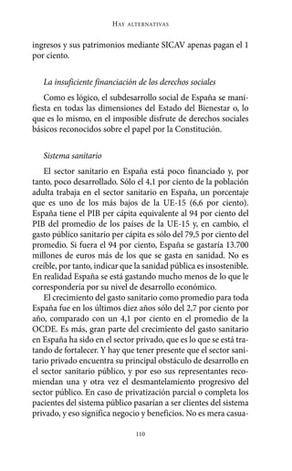 Alternativas.qxl.qxp   10/10/2011     13:53   PÆgina 110




                               HAY   ALTERNATIVAS



       ingresos y sus patrimonios mediante SICAV apenas pagan el 1
       por ciento.

          La insuficiente financiación de los derechos sociales
           Como es lógico, el subdesarrollo social de España se mani-
       fiesta en todas las dimensiones del Estado del Bienestar o, lo
       que es lo mismo, en el imposible disfrute de derechos sociales
       básicos reconocidos sobre el papel por la Constitución.

          Sistema sanitario
           El sector sanitario en España está poco financiado y, por
       tanto, poco desarrollado. Sólo el 4,1 por ciento de la población
       adulta trabaja en el sector sanitario en España, un porcentaje
       que es uno de los más bajos de la UE-15 (6,6 por ciento).
       España tiene el PIB per cápita equivalente al 94 por ciento del
       PIB del promedio de los países de la UE-15 y, en cambio, el
       gasto público sanitario per cápita es sólo del 79,5 por ciento del
       promedio. Si fuera el 94 por ciento, España se gastaría 13.700
       millones de euros más de los que se gasta en sanidad. No es
       creíble, por tanto, indicar que la sanidad pública es insostenible.
       En realidad España se está gastando mucho menos de lo que le
       correspondería por su nivel de desarrollo económico.
           El crecimiento del gasto sanitario como promedio para toda
       España fue en los últimos diez años sólo del 2,7 por ciento por
       año, comparado con un 4,1 por ciento en el promedio de la
       OCDE. Es más, gran parte del crecimiento del gasto sanitario
       en España ha sido en el sector privado, que es lo que se está tra-
       tando de fortalecer. Y hay que tener presente que el sector sani-
       tario privado encuentra su principal obstáculo de desarrollo en
       el sector sanitario público, y por eso sus representantes reco-
       miendan una y otra vez el desmantelamiento progresivo del
       sector público. En caso de privatización parcial o completa los
       pacientes del sistema público pasarían a ser clientes del sistema
       privado, y eso significa negocio y beneficios. No es mera casua-

                                       110
 