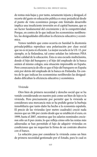 Alternativas.qxl.qxp    10/10/2011    13:53      PÆgina 113




                            LA   HIPOTECA DEL DÉFICIT SOCIAL



          de rentas más bajas y, por tanto, netamente injusta y desigual, el
          recorte del gasto en educación pública es muy perjudicial desde
          el punto de vista económico porque este limitado desarrollo
          implica una insuficiente inversión en el capital humano, que es
          un factor fundamental del crecimiento y de la competitividad.
          Porque, en contra de lo que indican los economistas neolibera-
          les, las desigualdades dificultan la eficiencia educativa y econó-
          mica.
              Vemos también que como ocurría en Sanidad la dicotomía
          privada/pública reproduce una polarización por clase social
          que no es ni justa ni eficiente. La mejor escuela en la UE-15, por
          ejemplo, es la finlandesa, tal como señalan los informes PISA
          sobre calidad de la educación. Ésta es una escuela multiclasista,
          donde el hijo del banquero y el hijo del empleado de la banca
          asisten al mismo colegio, una situación impensable en España.
          Pero consecuencia de ello es que el hijo del banquero en España
          está por detrás del empleado de la banca en Finlandia. En con-
          tra de lo que indican los economistas neoliberales las desigual-
          dades dificultan la eficiencia educativa y económica.

             Vivienda
             Otro bien de primera necesidad y derecho social que se ha
          venido considerando en nuestro país como un bien de lujo es la
          vivienda. Pero precisamente por permitir que la vivienda se
          considerara una mercancía más se ha podido gestar la burbuja
          inmobiliaria que tanto daño ha hecho a la economía española.
          El precio de las viviendas (por metro cuadrado) creció nada
          menos que un 106 por ciento desde que se estableció el euro, en
          1999, hasta el 2007, mientras que los salarios nominales crecie-
          ron sólo un 8 por ciento, lo que refleja cómo sólo las rentas más
          adineradas se han permitido el lujo de adquirir viviendas en
          condiciones que no requerían la firma de un contrato abusivo
          con el banco.
             La solución pasa por considerar la vivienda como un bien
          de primera necesidad gestionado por el Estado, para lo cual es

                                           113
 