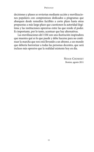 Alternativas.qxl.qxp   10/10/2011   13:53     PÆgina 11




                                      P RÓLOGO


          decisiones y planes se reviertan mediante acción y movilizacio-
          nes populares con compromisos dedicados a programas que
          abarquen desde remedios factibles a corto plazo hasta otras
          propuestas a más largo plazo que cuestionen la autoridad ilegí-
          tima y las instituciones opresivas entre las que reside el poder.
          Es importante, por lo tanto, acentuar que hay alternativas.
             Las movilizaciones del 15M son una ilustración inspiradora
          que muestra qué es lo que puede y debe hacerse para no conti-
          nuar la marcha que nos está llevando a un abismo, a un mundo
          que debería horrorizar a todas las personas decentes, que será
          incluso más opresivo que la realidad existente hoy en día.


                                                          N OAM C HOMSKY
                                                          Boston, agosto 2011




                                         11
 