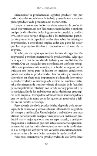 Alternativas.qxl.qxp   10/10/2011      13:53   PÆgina 124




                                HAY   ALTERNATIVAS



           Incrementar la productividad significa producir más por
       cada trabajador o cada hora de trabajo y cuando eso sucede se
       puede producir cada producto a un menor coste.
           Lo que ocurre es que las formas de incrementar la producti-
       vidad son variadas, no son fácilmente cuantificables e implican
       un tipo de distribución de los ingresos más complejo y conflic-
       tivo, sobre todo porque obliga a dar a los trabajadores partici-
       pación y una cierta capacidad de decisión sobre las estrategias
       empresariales. Y esto último implica ceder una parte del poder
       que los empresarios tienden a concentrar en el seno de la
       empresa.
           Se sabe, por ejemplo, que mejores formas de organización
       empresarial permiten incrementar la productividad. Algo que
       tiene que ver con la cantidad de trabajo y con su distribución
       horaria. Que un trabajador esté ocho horas en la oficina no sig-
       nifica que produzca más o mejor, y de hecho es seguro que si
       trabajara seis horas pero lo hiciera en mejores condiciones
       podría aumentar su productividad. Los horarios y el ambiente
       laboral son en efecto muy importantes a la hora de determinar
       la productividad y lo mismo puede decirse del ambiente natu-
       ral, de los sistemas de transporte hacia el trabajo, de la facilidad
       para compatibilizar el trabajo con la vida social y personal o de
       la participación de los trabajadores en las decisiones estratégi-
       cas de la empresa. Trabajadores desmotivados son trabajadores
       que no producirán tanto como los que están motivados y feli-
       ces en sus puestos de trabajo.
           Pero además de ello la productividad depende de la tecno-
       logía, de la educación y de los sistemas informáticos de gestión
       del tiempo y producción. Un trabajador o trabajadora que sepa
       utilizar perfectamente cualquier maquinaria u ordenador pro-
       ducirá más y mejor que otro que no sepa hacerlo, y cualquier
       maquinaria u ordenador que esté actualizado tecnológicamen-
       te permitirá que los trabajadores puedan sacar más rendimien-
       to a su tiempo. En definitiva esas variables son extremadamen-
       te importantes a la hora de incrementar la productividad.
           Pero para incrementar la productividad de esa forma hace

                                        124
 