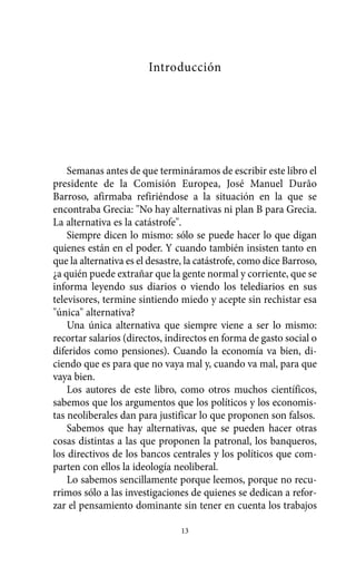 Alternativas.qxl.qxp   10/10/2011    13:53      PÆgina 13




                                  Introducción




              Semanas antes de que termináramos de escribir este libro el
          presidente de la Comisión Europea, José Manuel Durão
          Barroso, afirmaba refiriéndose a la situación en la que se
          encontraba Grecia: "No hay alternativas ni plan B para Grecia.
          La alternativa es la catástrofe".
              Siempre dicen lo mismo: sólo se puede hacer lo que digan
          quienes están en el poder. Y cuando también insisten tanto en
          que la alternativa es el desastre, la catástrofe, como dice Barroso,
          ¿a quién puede extrañar que la gente normal y corriente, que se
          informa leyendo sus diarios o viendo los telediarios en sus
          televisores, termine sintiendo miedo y acepte sin rechistar esa
          "única" alternativa?
              Una única alternativa que siempre viene a ser lo mismo:
          recortar salarios (directos, indirectos en forma de gasto social o
          diferidos como pensiones). Cuando la economía va bien, di-
          ciendo que es para que no vaya mal y, cuando va mal, para que
          vaya bien.
              Los autores de este libro, como otros muchos científicos,
          sabemos que los argumentos que los políticos y los economis-
          tas neoliberales dan para justificar lo que proponen son falsos.
              Sabemos que hay alternativas, que se pueden hacer otras
          cosas distintas a las que proponen la patronal, los banqueros,
          los directivos de los bancos centrales y los políticos que com-
          parten con ellos la ideología neoliberal.
              Lo sabemos sencillamente porque leemos, porque no recu-
          rrimos sólo a las investigaciones de quienes se dedican a refor-
          zar el pensamiento dominante sin tener en cuenta los trabajos

                                           13
 