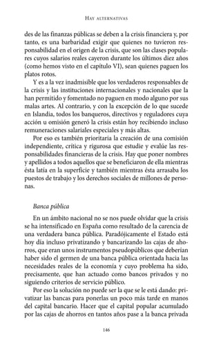 Alternativas.qxl.qxp   10/10/2011     13:53   PÆgina 146




                               HAY   ALTERNATIVAS



       des de las finanzas públicas se deben a la crisis financiera y, por
       tanto, es una barbaridad exigir que quienes no tuvieron res-
       ponsabilidad en el origen de la crisis, que son las clases popula-
       res cuyos salarios reales cayeron durante los últimos diez años
       (como hemos visto en el capítulo VI), sean quienes paguen los
       platos rotos.
           Y es a la vez inadmisible que los verdaderos responsables de
       la crisis y las instituciones internacionales y nacionales que la
       han permitido y fomentado no paguen en modo alguno por sus
       malas artes. Al contrario, y con la excepción de lo que sucede
       en Islandia, todos los banqueros, directivos y reguladores cuya
       acción u omisión generó la crisis están hoy recibiendo incluso
       remuneraciones salariales especiales y más altas.
           Por eso es también prioritaria la creación de una comisión
       independiente, crítica y rigurosa que estudie y evalúe las res-
       ponsabilidades financieras de la crisis. Hay que poner nombres
       y apellidos a todos aquellos que se beneficiaron de ella mientras
       ésta latía en la superficie y también mientras ésta arrasaba los
       puestos de trabajo y los derechos sociales de millones de perso-
       nas.

          Banca pública
          En un ámbito nacional no se nos puede olvidar que la crisis
       se ha intensificado en España como resultado de la carencia de
       una verdadera banca pública. Paradójicamente el Estado está
       hoy día incluso privatizando y bancarizando las cajas de aho-
       rros, que eran unos instrumentos pseudopúblicos que deberían
       haber sido el germen de una banca pública orientada hacia las
       necesidades reales de la economía y cuyo problema ha sido,
       precisamente, que han actuado como bancos privados y no
       siguiendo criterios de servicio público.
          Por eso la solución no puede ser la que se le está dando: pri-
       vatizar las bancas para ponerlas un poco más tarde en manos
       del capital bancario. Hacer que el capital popular acumulado
       por las cajas de ahorros en tantos años pase a la banca privada

                                       146
 