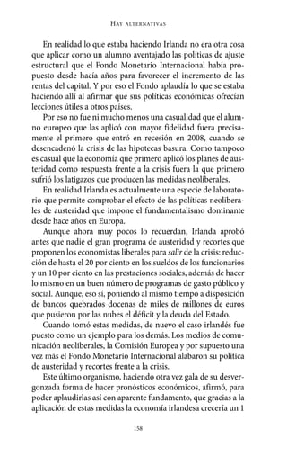 Alternativas.qxl.qxp   10/10/2011     13:53   PÆgina 158




                               HAY   ALTERNATIVAS



           En realidad lo que estaba haciendo Irlanda no era otra cosa
       que aplicar como un alumno aventajado las políticas de ajuste
       estructural que el Fondo Monetario Internacional había pro-
       puesto desde hacía años para favorecer el incremento de las
       rentas del capital. Y por eso el Fondo aplaudía lo que se estaba
       haciendo allí al afirmar que sus políticas económicas ofrecían
       lecciones útiles a otros países.
           Por eso no fue ni mucho menos una casualidad que el alum-
       no europeo que las aplicó con mayor fidelidad fuera precisa-
       mente el primero que entró en recesión en 2008, cuando se
       desencadenó la crisis de las hipotecas basura. Como tampoco
       es casual que la economía que primero aplicó los planes de aus-
       teridad como respuesta frente a la crisis fuera la que primero
       sufrió los latigazos que producen las medidas neoliberales.
           En realidad Irlanda es actualmente una especie de laborato-
       rio que permite comprobar el efecto de las políticas neolibera-
       les de austeridad que impone el fundamentalismo dominante
       desde hace años en Europa.
           Aunque ahora muy pocos lo recuerdan, Irlanda aprobó
       antes que nadie el gran programa de austeridad y recortes que
       proponen los economistas liberales para salir de la crisis: reduc-
       ción de hasta el 20 por ciento en los sueldos de los funcionarios
       y un 10 por ciento en las prestaciones sociales, además de hacer
       lo mismo en un buen número de programas de gasto público y
       social. Aunque, eso sí, poniendo al mismo tiempo a disposición
       de bancos quebrados docenas de miles de millones de euros
       que pusieron por las nubes el déficit y la deuda del Estado.
           Cuando tomó estas medidas, de nuevo el caso irlandés fue
       puesto como un ejemplo para los demás. Los medios de comu-
       nicación neoliberales, la Comisión Europea y por supuesto una
       vez más el Fondo Monetario Internacional alabaron su política
       de austeridad y recortes frente a la crisis.
           Este último organismo, haciendo otra vez gala de su desver-
       gonzada forma de hacer pronósticos económicos, afirmó, para
       poder aplaudirlas así con aparente fundamento, que gracias a la
       aplicación de estas medidas la economía irlandesa crecería un 1

                                       158
 
