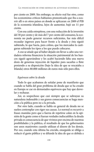 Alternativas.qxl.qxp    10/10/2011   13:53     PÆgina 159




              LA   FINANCIACIÓN DE OTRO MODELO DE ACTIVIDAD ECONÓMICA


          por ciento en 2009. Sin embargo, su efecto real fue otro, como
          los economistas críticos habíamos pronosticado que iba a ocu-
          rrir allí o en otros países en donde se aplicaran: en 2009 el PIB
          de la economía irlandesa, lejos de aumentar, bajó un 11 por
          ciento.
              Con esa caída estrepitosa, con una reducción de la inversión
          del 30 por ciento y de más del 7 por ciento del consumo, la eco-
          nomía no pudo generar recursos suficientes, fue más difícil
          recaudar ingresos para hacer frente a la deuda y ésta siguió
          subiendo, lo que hacía, para colmo, que los mercados la casti-
          garan subiendo los tipos a los que puede colocarse.
              A eso se añade que al haber dejado sin llevar a cabo una ver-
          dadera reforma financiera la situación patrimonial de los ban-
          cos siguió agravándose y les acabó haciendo falta una nueva
          dosis de generosa inyección de liquidez para sacarlos a flote
          poniendo a su disposición (bajo la idea de que se rescataba a
          Irlanda) otros 80.000 millones de euros más sólo para ellos.

             Equívocos sobre la deuda
              Todo lo que acabamos de señalar pone de manifiesto que
          cuando se habla del gran problema de deuda que se ha creado
          en Europa se cae en demasiados equívocos que hay que desve-
          lar y rechazar.
              Así, es sospechoso que casi siempre que se subrayan su
          naturaleza indeseable y sus graves consecuencias se haga men-
          ción a la pública pero no a la privada.
              Por otro lado, cuando se habla en general de deuda no se
          suelen contemplar con rigor sus causas. Lo normal es recurrir a
          frases manidas pero que a fuerza de repetirse calan en la opi-
          nión de la gente como si fueran verdades indiscutibles: la deuda
          privada es consecuencia de que vivimos por encima de nuestras
          posibilidades y la pública, el resultado de que los gobernantes
          son unos manirrotos cuando utilizan el dinero de los demás.
          Por eso, cuando esta última ha crecido, enseguida se obliga a
          reducir el gasto público y se difunde la idea de que es debida a

                                         159
 