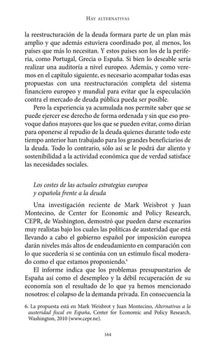 Alternativas.qxl.qxp     10/10/2011      13:53   PÆgina 164




                                  HAY   ALTERNATIVAS



       la reestructuración de la deuda formara parte de un plan más
       amplio y que además estuviera coordinado por, al menos, los
       países que más lo necesitan. Y estos países son los de la perife-
       ria, como Portugal, Grecia o España. Si bien lo deseable sería
       realizar una auditoría a nivel europeo. Además, y como vere-
       mos en el capítulo siguiente, es necesario acompañar todas esas
       propuestas con una reestructuración completa del sistema
       financiero europeo y mundial para evitar que la especulación
       contra el mercado de deuda pública pueda ser posible.
           Pero la experiencia ya acumulada nos permite saber que se
       puede ejercer ese derecho de forma ordenada y sin que eso pro-
       voque daños mayores que los que se pueden evitar, como dirían
       para oponerse al repudio de la deuda quienes durante todo este
       tiempo anterior han trabajado para los grandes beneficiarios de
       la deuda. Todo lo contrario, sólo así se le podrá dar aliento y
       sostenibilidad a la actividad económica que de verdad satisface
       las necesidades sociales.

          Los costes de las actuales estrategias europea
          y española frente a la deuda
           Una investigación reciente de Mark Weisbrot y Juan
       Montecino, de Center for Economic and Policy Research,
       CEPR, de Washington, demostró que pueden darse escenarios
       muy realistas bajo los cuales las políticas de austeridad que está
       llevando a cabo el gobierno español por imposición europea
       darán niveles más altos de endeudamiento en comparación con
       lo que sucedería si se continúa con un estímulo fiscal modera-
       do como el que estamos proponiendo.6
           El informe indica que los problemas presupuestarios de
       España así como el desempleo y la débil recuperación de su
       economía son el resultado de lo que ya hemos mencionado
       nosotros: el colapso de la demanda privada. En consecuencia la
       6. La propuesta está en Mark Weisbrot y Juan Montecino, Alternativas a la
         austeridad fiscal en España, Center for Economic and Policy Research,
         Washington, 2010 (www.cepr.ne).

                                          164
 