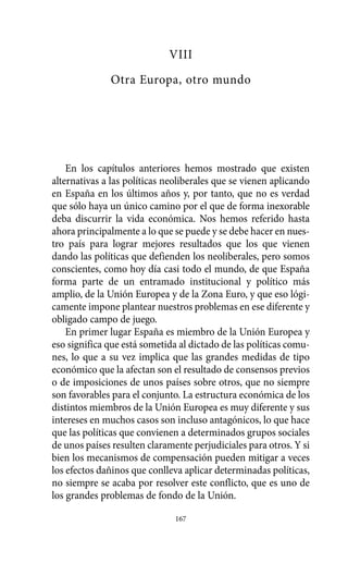 Alternativas.qxl.qxp   10/10/2011   13:53      PÆgina 167




                                       VIII
                        Otra Europa, otro mundo




              En los capítulos anteriores hemos mostrado que existen
          alternativas a las políticas neoliberales que se vienen aplicando
          en España en los últimos años y, por tanto, que no es verdad
          que sólo haya un único camino por el que de forma inexorable
          deba discurrir la vida económica. Nos hemos referido hasta
          ahora principalmente a lo que se puede y se debe hacer en nues-
          tro país para lograr mejores resultados que los que vienen
          dando las políticas que defienden los neoliberales, pero somos
          conscientes, como hoy día casi todo el mundo, de que España
          forma parte de un entramado institucional y político más
          amplio, de la Unión Europea y de la Zona Euro, y que eso lógi-
          camente impone plantear nuestros problemas en ese diferente y
          obligado campo de juego.
              En primer lugar España es miembro de la Unión Europea y
          eso significa que está sometida al dictado de las políticas comu-
          nes, lo que a su vez implica que las grandes medidas de tipo
          económico que la afectan son el resultado de consensos previos
          o de imposiciones de unos países sobre otros, que no siempre
          son favorables para el conjunto. La estructura económica de los
          distintos miembros de la Unión Europea es muy diferente y sus
          intereses en muchos casos son incluso antagónicos, lo que hace
          que las políticas que convienen a determinados grupos sociales
          de unos países resulten claramente perjudiciales para otros. Y si
          bien los mecanismos de compensación pueden mitigar a veces
          los efectos dañinos que conlleva aplicar determinadas políticas,
          no siempre se acaba por resolver este conflicto, que es uno de
          los grandes problemas de fondo de la Unión.

                                         167
 