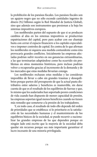 Alternativas.qxl.qxp   10/10/2011     13:53   PÆgina 178




                               HAY   ALTERNATIVAS



       la prohibición de los paraísos fiscales. Los paraísos fiscales son
       un agujero negro que no sólo esconde cantidades ingentes de
       dinero (9,2 billones según la Red Mundial de Justicia Global),
       sino que además son instrumentos que presionan a la baja los
       sistemas impositivos europeos.
           Los neoliberales parten del supuesto de que si se producen
       cambios al alza en los sistemas impositivos se producirían
       expatriaciones del capital, pero para acabar con ese chantaje
       basta con cerrar el espacio financiero a los capitales especulati-
       vos e imponer controles de capital. En contra de lo que afirman
       los neoliberales ni siquiera una medida contundente como ésta
       provocaría grandes conflictos. Inicialmente las empresas afec-
       tadas podrían sufrir recortes en sus ganancias extraordinarias,
       a las que terminarían adaptándose como ha ocurrido sin pro-
       blemas en otros momentos históricos, pero incluso podrían
       volver a recuperarlas gracias al incremento de la demanda y de
       los mercados que estas medidas llevarían consigo.
           Los neoliberales rechazan estas medidas y las consideran
       imposibles de llevar a cabo sin grandes traumas y desequili-
       brios porque parten del presupuesto de que la actual pauta dis-
       tributiva entre salarios y beneficios es inamovible, sin darse
       cuenta de que es el resultado de los equilibrios de fuerzas y que,
       lo mismo que los asalariados han soportado peores condiciones
       de vida cuando han dispuesto de menor capacidad de presión,
       las empresas soportan igual menos beneficios cuando no tienen
       más remedio que someterse a la presión de los trabajadores.
           Y, en todo caso, el resultado de todo ello depende del orden
       de prioridades que se establezca: si lo prioritario es la satisfac-
       ción de las necesidades humanas y el mantenimiento de los
       equilibrios básicos de la sociedad, se puede recurrir a naciona-
       lizar las grandes empresas de las que dependen porque en
       ningún lado está escrito que la mayoría de la sociedad deba
       quedar sin recursos porque sea más importante garantizar el
       lucro incesante de una minoría privilegiada.



                                       178
 