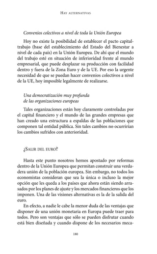 Alternativas.qxl.qxp   10/10/2011     13:53   PÆgina 180




                               HAY   ALTERNATIVAS




          Convenios colectivos a nivel de toda la Unión Europea
          Hoy no existe la posibilidad de establecer el pacto capital-
       trabajo (base del establecimiento del Estado del Bienestar a
       nivel de cada país) en la Unión Europea. De ahí que el mundo
       del trabajo esté en situación de inferioridad frente al mundo
       empresarial, que puede desplazar su producción con facilidad
       dentro y fuera de la Zona Euro y de la UE. Por eso la urgente
       necesidad de que se puedan hacer convenios colectivos a nivel
       de la UE, hoy imposible legalmente de realizarse.

          Una democratización muy profunda
          de las organizaciones europeas
           Tales organizaciones están hoy claramente controladas por
       el capital financiero y el mundo de las grandes empresas que
       han creado una estructura a espaldas de las poblaciones que
       componen tal entidad pública. Sin tales cambios no ocurrirían
       los cambios sufridos con anterioridad.


          ¿SALIR DEL EURO?

          Hasta este punto nosotros hemos apostado por reformas
       dentro de la Unión Europea que permitan construir una verda-
       dera unión de la población europea. Sin embargo, no todos los
       economistas consideran que sea la única o incluso la mejor
       opción que les queda a los países que ahora están siendo arra-
       sados por los planes de ajuste y los mercados financieros que los
       imponen. Una de las visiones alternativas es la de la salida del
       euro.
          En efecto, a nadie le cabe la menor duda de las ventajas que
       disponer de una unión monetaria en Europa puede traer para
       todos. Pero son ventajas que sólo se pueden disfrutar cuando
       está bien diseñada y cuando dispone de los necesarios meca-

                                       180
 