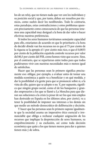Alternativas.qxl.qxp    10/10/2011    13:53     PÆgina 195




               LA   ECONOMÍA AL SERVICIO DE LAS PERSONAS Y EN ARMONÍA   ...

          los de un reloj, que no tienen nada que ver con los individuos y
          su posición social y que, por tanto, deban ser resueltos por téc-
          nicos, como suelen decir los neoliberales. Todo lo contrario,
          estas paradojas, estas contradicciones y estos problemas apare-
          cen precisamente como consecuencia de que las personas tene-
          mos una capacidad muy desigual a la hora de dar valor o hacer
          efectivas nuestras preferencias.
              Si todos los seres humanos tuviéramos semejante capacidad
          para ello, estaríamos de acuerdo en que lo prioritario a la hora
          de decidir dónde van los recursos no es que el 75 por ciento de
          la riqueza se la apropie el 1 por ciento más rico, o que el 0,0035
          por ciento de la población española controle recursos por valor
          del 80,5 por ciento del PIB, como hemos visto que ocurre. Sino,
          por el contrario, que se repartieran entre todos para que todos
          pudiéramos vivir con nuestras necesidades más o menos igual
          de satisfechas.
              Hacer que las personas sean lo primero significa precisa-
          mente eso: obligar, por ejemplo, a evaluar antes de tomar una
          medida económica a quién va a beneficiar y en qué medida, y
          dar la posibilidad a la gente para que se pronuncie sobre si, a la
          vista de ello, quiere que se adopte o no. Y, por supuesto, signifi-
          ca que ningún grupo social, como el de los banqueros y gran-
          des empresarios a los que se llamó a La Moncloa para que die-
          ran sus soluciones a la crisis (a pesar de ser los que más empleo
          han destruido en España en los últimos años, por cierto), va a
          tener la posibilidad de imponer sus intereses a los demás sin
          que medie un método democrático de deliberación y decisión.
              Y hacer que las personas sean lo primero supone igualmen-
          te que la sociedad asuma un imperativo ético esencial e irre-
          nunciable que obliga a rechazar cualquier asignación de los
          recursos que implique la desprotección de seres humanos, su
          empobrecimiento y su exclusión, así como toda decisión
          económica que quite a los que tienen menos para dar a quienes
          tienen más y de sobra.



                                          195
 