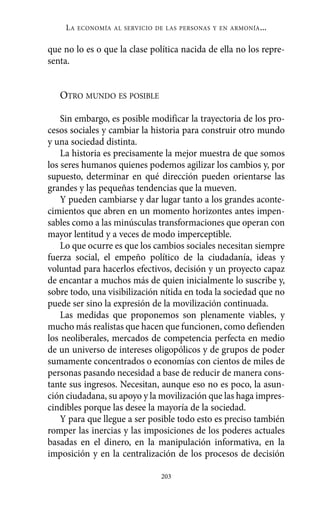 Alternativas.qxl.qxp    10/10/2011    13:53     PÆgina 203




               LA   ECONOMÍA AL SERVICIO DE LAS PERSONAS Y EN ARMONÍA   ...

          que no lo es o que la clase política nacida de ella no los repre-
          senta.


             OTRO MUNDO ES POSIBLE

              Sin embargo, es posible modificar la trayectoria de los pro-
          cesos sociales y cambiar la historia para construir otro mundo
          y una sociedad distinta.
              La historia es precisamente la mejor muestra de que somos
          los seres humanos quienes podemos agilizar los cambios y, por
          supuesto, determinar en qué dirección pueden orientarse las
          grandes y las pequeñas tendencias que la mueven.
              Y pueden cambiarse y dar lugar tanto a los grandes aconte-
          cimientos que abren en un momento horizontes antes impen-
          sables como a las minúsculas transformaciones que operan con
          mayor lentitud y a veces de modo imperceptible.
              Lo que ocurre es que los cambios sociales necesitan siempre
          fuerza social, el empeño político de la ciudadanía, ideas y
          voluntad para hacerlos efectivos, decisión y un proyecto capaz
          de encantar a muchos más de quien inicialmente lo suscribe y,
          sobre todo, una visibilización nítida en toda la sociedad que no
          puede ser sino la expresión de la movilización continuada.
              Las medidas que proponemos son plenamente viables, y
          mucho más realistas que hacen que funcionen, como defienden
          los neoliberales, mercados de competencia perfecta en medio
          de un universo de intereses oligopólicos y de grupos de poder
          sumamente concentrados o economías con cientos de miles de
          personas pasando necesidad a base de reducir de manera cons-
          tante sus ingresos. Necesitan, aunque eso no es poco, la asun-
          ción ciudadana, su apoyo y la movilización que las haga impres-
          cindibles porque las desee la mayoría de la sociedad.
              Y para que llegue a ser posible todo esto es preciso también
          romper las inercias y las imposiciones de los poderes actuales
          basadas en el dinero, en la manipulación informativa, en la
          imposición y en la centralización de los procesos de decisión

                                          203
 