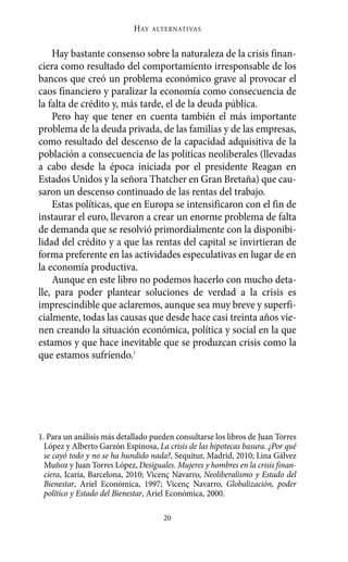 Alternativas.qxl.qxp      10/10/2011      13:53     PÆgina 20




                                   HAY   ALTERNATIVAS



           Hay bastante consenso sobre la naturaleza de la crisis finan-
       ciera como resultado del comportamiento irresponsable de los
       bancos que creó un problema económico grave al provocar el
       caos financiero y paralizar la economía como consecuencia de
       la falta de crédito y, más tarde, el de la deuda pública.
           Pero hay que tener en cuenta también el más importante
       problema de la deuda privada, de las familias y de las empresas,
       como resultado del descenso de la capacidad adquisitiva de la
       población a consecuencia de las políticas neoliberales (llevadas
       a cabo desde la época iniciada por el presidente Reagan en
       Estados Unidos y la señora Thatcher en Gran Bretaña) que cau-
       saron un descenso continuado de las rentas del trabajo.
           Estas políticas, que en Europa se intensificaron con el fin de
       instaurar el euro, llevaron a crear un enorme problema de falta
       de demanda que se resolvió primordialmente con la disponibi-
       lidad del crédito y a que las rentas del capital se invirtieran de
       forma preferente en las actividades especulativas en lugar de en
       la economía productiva.
           Aunque en este libro no podemos hacerlo con mucho deta-
       lle, para poder plantear soluciones de verdad a la crisis es
       imprescindible que aclaremos, aunque sea muy breve y superfi-
       cialmente, todas las causas que desde hace casi treinta años vie-
       nen creando la situación económica, política y social en la que
       estamos y que hace inevitable que se produzcan crisis como la
       que estamos sufriendo.1




       1. Para un análisis más detallado pueden consultarse los libros de Juan Torres
         López y Alberto Garzón Espinosa, La crisis de las hipotecas basura. ¿Por qué
         se cayó todo y no se ha hundido nada?, Sequitur, Madrid, 2010; Lina Gálvez
         Muñoz y Juan Torres López, Desiguales. Mujeres y hombres en la crisis finan-
         ciera, Icaria, Barcelona, 2010; Vicenç Navarro, Neoliberalismo y Estado del
         Bienestar, Ariel Económica, 1997; Vicenç Navarro, Globalización, poder
         político y Estado del Bienestar, Ariel Económica, 2000.

                                            20
 