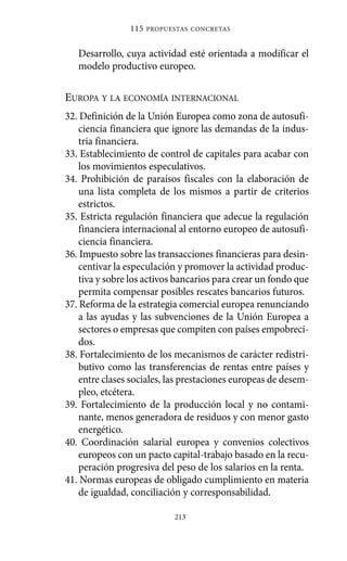 Alternativas.qxl.qxp   10/10/2011    13:53     PÆgina 213




                             115   PROPUESTAS CONCRETAS



                Desarrollo, cuya actividad esté orientada a modificar el
                modelo productivo europeo.

             EUROPA Y LA ECONOMÍA INTERNACIONAL
             32. Definición de la Unión Europea como zona de autosufi-
                 ciencia financiera que ignore las demandas de la indus-
                 tria financiera.
             33. Establecimiento de control de capitales para acabar con
                 los movimientos especulativos.
             34. Prohibición de paraísos fiscales con la elaboración de
                 una lista completa de los mismos a partir de criterios
                 estrictos.
             35. Estricta regulación financiera que adecue la regulación
                 financiera internacional al entorno europeo de autosufi-
                 ciencia financiera.
             36. Impuesto sobre las transacciones financieras para desin-
                 centivar la especulación y promover la actividad produc-
                 tiva y sobre los activos bancarios para crear un fondo que
                 permita compensar posibles rescates bancarios futuros.
             37. Reforma de la estrategia comercial europea renunciando
                 a las ayudas y las subvenciones de la Unión Europea a
                 sectores o empresas que compiten con países empobreci-
                 dos.
             38. Fortalecimiento de los mecanismos de carácter redistri-
                 butivo como las transferencias de rentas entre países y
                 entre clases sociales, las prestaciones europeas de desem-
                 pleo, etcétera.
             39. Fortalecimiento de la producción local y no contami-
                 nante, menos generadora de residuos y con menor gasto
                 energético.
             40. Coordinación salarial europea y convenios colectivos
                 europeos con un pacto capital-trabajo basado en la recu-
                 peración progresiva del peso de los salarios en la renta.
             41. Normas europeas de obligado cumplimiento en materia
                 de igualdad, conciliación y corresponsabilidad.

                                         213
 
