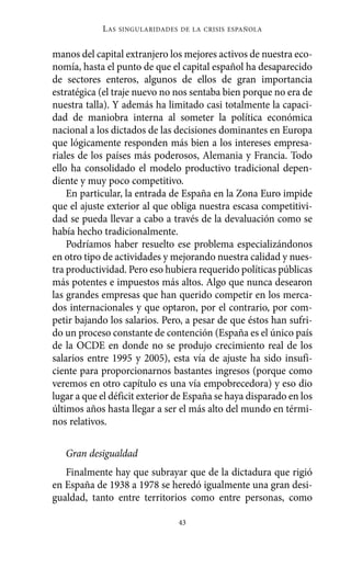 Alternativas.qxl.qxp   10/10/2011      13:53      PÆgina 43




                       L AS   SINGULARIDADES DE LA CRISIS ESPAÑOLA



          manos del capital extranjero los mejores activos de nuestra eco-
          nomía, hasta el punto de que el capital español ha desaparecido
          de sectores enteros, algunos de ellos de gran importancia
          estratégica (el traje nuevo no nos sentaba bien porque no era de
          nuestra talla). Y además ha limitado casi totalmente la capaci-
          dad de maniobra interna al someter la política económica
          nacional a los dictados de las decisiones dominantes en Europa
          que lógicamente responden más bien a los intereses empresa-
          riales de los países más poderosos, Alemania y Francia. Todo
          ello ha consolidado el modelo productivo tradicional depen-
          diente y muy poco competitivo.
              En particular, la entrada de España en la Zona Euro impide
          que el ajuste exterior al que obliga nuestra escasa competitivi-
          dad se pueda llevar a cabo a través de la devaluación como se
          había hecho tradicionalmente.
              Podríamos haber resuelto ese problema especializándonos
          en otro tipo de actividades y mejorando nuestra calidad y nues-
          tra productividad. Pero eso hubiera requerido políticas públicas
          más potentes e impuestos más altos. Algo que nunca desearon
          las grandes empresas que han querido competir en los merca-
          dos internacionales y que optaron, por el contrario, por com-
          petir bajando los salarios. Pero, a pesar de que éstos han sufri-
          do un proceso constante de contención (España es el único país
          de la OCDE en donde no se produjo crecimiento real de los
          salarios entre 1995 y 2005), esta vía de ajuste ha sido insufi-
          ciente para proporcionarnos bastantes ingresos (porque como
          veremos en otro capítulo es una vía empobrecedora) y eso dio
          lugar a que el déficit exterior de España se haya disparado en los
          últimos años hasta llegar a ser el más alto del mundo en térmi-
          nos relativos.

             Gran desigualdad
             Finalmente hay que subrayar que de la dictadura que rigió
          en España de 1938 a 1978 se heredó igualmente una gran desi-
          gualdad, tanto entre territorios como entre personas, como

                                             43
 