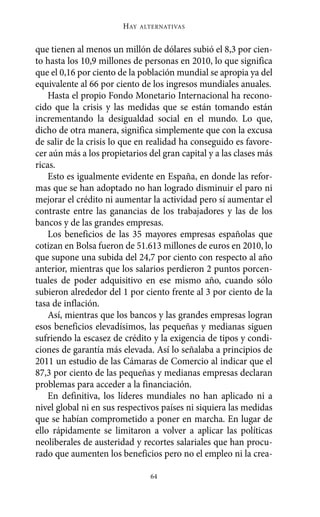 Alternativas.qxl.qxp   10/10/2011     13:53   PÆgina 64




                               HAY   ALTERNATIVAS



       que tienen al menos un millón de dólares subió el 8,3 por cien-
       to hasta los 10,9 millones de personas en 2010, lo que significa
       que el 0,16 por ciento de la población mundial se apropia ya del
       equivalente al 66 por ciento de los ingresos mundiales anuales.
           Hasta el propio Fondo Monetario Internacional ha recono-
       cido que la crisis y las medidas que se están tomando están
       incrementando la desigualdad social en el mundo. Lo que,
       dicho de otra manera, significa simplemente que con la excusa
       de salir de la crisis lo que en realidad ha conseguido es favore-
       cer aún más a los propietarios del gran capital y a las clases más
       ricas.
           Esto es igualmente evidente en España, en donde las refor-
       mas que se han adoptado no han logrado disminuir el paro ni
       mejorar el crédito ni aumentar la actividad pero sí aumentar el
       contraste entre las ganancias de los trabajadores y las de los
       bancos y de las grandes empresas.
           Los beneficios de las 35 mayores empresas españolas que
       cotizan en Bolsa fueron de 51.613 millones de euros en 2010, lo
       que supone una subida del 24,7 por ciento con respecto al año
       anterior, mientras que los salarios perdieron 2 puntos porcen-
       tuales de poder adquisitivo en ese mismo año, cuando sólo
       subieron alrededor del 1 por ciento frente al 3 por ciento de la
       tasa de inflación.
           Así, mientras que los bancos y las grandes empresas logran
       esos beneficios elevadísimos, las pequeñas y medianas siguen
       sufriendo la escasez de crédito y la exigencia de tipos y condi-
       ciones de garantía más elevada. Así lo señalaba a principios de
       2011 un estudio de las Cámaras de Comercio al indicar que el
       87,3 por ciento de las pequeñas y medianas empresas declaran
       problemas para acceder a la financiación.
           En definitiva, los líderes mundiales no han aplicado ni a
       nivel global ni en sus respectivos países ni siquiera las medidas
       que se habían comprometido a poner en marcha. En lugar de
       ello rápidamente se limitaron a volver a aplicar las políticas
       neoliberales de austeridad y recortes salariales que han procu-
       rado que aumenten los beneficios pero no el empleo ni la crea-

                                       64
 