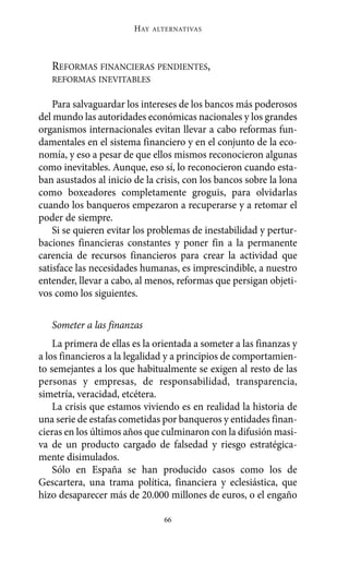 Alternativas.qxl.qxp   10/10/2011     13:53   PÆgina 66




                               HAY   ALTERNATIVAS




          REFORMAS FINANCIERAS PENDIENTES,
          REFORMAS INEVITABLES

           Para salvaguardar los intereses de los bancos más poderosos
       del mundo las autoridades económicas nacionales y los grandes
       organismos internacionales evitan llevar a cabo reformas fun-
       damentales en el sistema financiero y en el conjunto de la eco-
       nomía, y eso a pesar de que ellos mismos reconocieron algunas
       como inevitables. Aunque, eso sí, lo reconocieron cuando esta-
       ban asustados al inicio de la crisis, con los bancos sobre la lona
       como boxeadores completamente groguis, para olvidarlas
       cuando los banqueros empezaron a recuperarse y a retomar el
       poder de siempre.
           Si se quieren evitar los problemas de inestabilidad y pertur-
       baciones financieras constantes y poner fin a la permanente
       carencia de recursos financieros para crear la actividad que
       satisface las necesidades humanas, es imprescindible, a nuestro
       entender, llevar a cabo, al menos, reformas que persigan objeti-
       vos como los siguientes.

          Someter a las finanzas
           La primera de ellas es la orientada a someter a las finanzas y
       a los financieros a la legalidad y a principios de comportamien-
       to semejantes a los que habitualmente se exigen al resto de las
       personas y empresas, de responsabilidad, transparencia,
       simetría, veracidad, etcétera.
           La crisis que estamos viviendo es en realidad la historia de
       una serie de estafas cometidas por banqueros y entidades finan-
       cieras en los últimos años que culminaron con la difusión masi-
       va de un producto cargado de falsedad y riesgo estratégica-
       mente disimulados.
           Sólo en España se han producido casos como los de
       Gescartera, una trama política, financiera y eclesiástica, que
       hizo desaparecer más de 20.000 millones de euros, o el engaño

                                       66
 