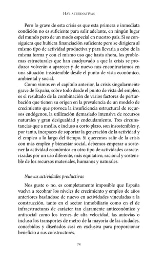 Alternativas.qxl.qxp   10/10/2011     13:53   PÆgina 74




                               HAY   ALTERNATIVAS



           Pero lo grave de esta crisis es que esta primera e inmediata
       condición no es suficiente para salir adelante, en ningún lugar
       del mundo pero de un modo especial en nuestro país. Si se con-
       siguiera que hubiera financiación suficiente pero se dirigiera al
       mismo tipo de actividad productiva y para llevarla a cabo de la
       misma forma y con el mismo uso que hasta ahora, los proble-
       mas estructurales que han coadyuvado a que la crisis se pro-
       duzca volverán a aparecer y de nuevo nos encontraríamos en
       una situación insostenible desde el punto de vista económico,
       ambiental y social.
           Como vimos en el capítulo anterior, la crisis singularmente
       grave de España, sobre todo desde el punto de vista del empleo,
       es el resultado de la combinación de varios factores de pertur-
       bación que tienen su origen en la prevalencia de un modelo de
       crecimiento que provoca la insuficiencia estructural de recur-
       sos endógenos, la utilización demasiado intensiva de recursos
       naturales y gran desigualdad y endeudamiento. Tres circuns-
       tancias que a medio, e incluso a corto plazo, son insostenibles y,
       por tanto, incapaces de soportar la generación de la actividad y
       el empleo a lo largo del tiempo. Si queremos salir de la crisis
       con más empleo y bienestar social, debemos empezar a soste-
       ner la actividad económica en otro tipo de actividades caracte-
       rizadas por un uso diferente, más equitativo, racional y sosteni-
       ble de los recursos materiales, humanos y naturales.

          Nuevas actividades productivas
          Nos guste o no, es completamente imposible que España
       vuelva a recobrar los niveles de crecimiento y empleo de años
       anteriores basándose de nuevo en actividades vinculadas a la
       construcción, tanto en el sector inmobiliario como en el de
       infraestructuras de carácter tan claramente antieconómico y
       antisocial como los trenes de alta velocidad, las autovías o
       incluso los transportes de metro de la mayoría de las ciudades,
       concebidos y diseñados casi en exclusiva para proporcionar
       beneficio a sus constructores.

                                       74
 