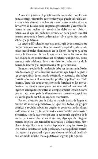 Alternativas.qxl.qxp   10/10/2011     13:53      PÆgina 77




                         AGENDA   PARA UNA ECONOMÍA MÁS JUSTA



              A nuestro juicio será prácticamente imposible que España
          pueda corregir su rumbo económico y que pueda salir de la cri-
          sis sin sufrir durante muchos años sus consecuencias si no se
          devuelven al Estado estas empresas privatizadas y creemos fir-
          memente que luchar por recobrarlas debe ser un objetivo
          patriótico al que no podemos renunciar para poder levantar
          nuestra economía y hacerla descansar sobre bases mucho más
          sólidas y equitativas.
              La tercera dificultad es que una estrategia de esta naturaleza
          es contraria, como comentaremos en otros capítulos, a las diná-
          micas neoliberales dominantes en la Unión Europea y, sobre
          todo, a la idea según la cual lo que deben buscar las economías
          nacionales es ser competitivas en el exterior aunque eso, como
          veremos más adelante, lleve a un deterioro aún mayor de la
          demanda interna y al empobrecimiento generalizado.
              En nuestra opinión la tendencia debe ser la contraria. No ha
          habido a lo largo de la historia economías que hayan llegado a
          ser competitivas de un modo sostenido y auténtico sin haber
          consolidado antes el más amplio posible y potente mercado
          interno. Tratar de ocupar posiciones de fortaleza en los merca-
          dos internacionales sin asegurar con anterioridad una fuente de
          ingresos endógenos potentes es completamente inviable, salvo
          que se trate de un país de dimensiones o recursos excepciona-
          les, como pueda ser China en estos momentos.
              Por eso creemos que la única estrategia capaz de lograr el
          cambio de modelo productivo del que casi todos los grupos
          políticos y sociales hablan no puede ser, como casi todos dicen,
          la de volcarse sin red (es decir, reduciendo nuestros salarios) en
          el exterior, sino la que consiga que la economía española dé la
          vuelta para concentrarse en sí misma, algo que de ninguna
          manera implica una tentación autárquica o aislacionista. Sim-
          plemente significa que se ha de anteponer a cualquier otro obje-
          tivo el de la satisfacción de la población, el del equilibrio territo-
          rial, sectorial y personal y, para que ello sea posible, el de distri-
          buir de modo mucho más equitativo el ingreso y la riqueza.


                                            77
 