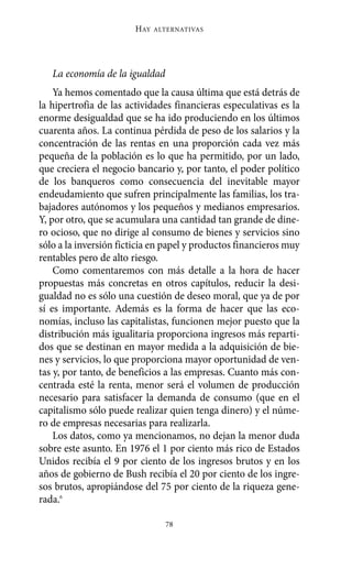 Alternativas.qxl.qxp   10/10/2011     13:53   PÆgina 78




                               HAY   ALTERNATIVAS




          La economía de la igualdad
           Ya hemos comentado que la causa última que está detrás de
       la hipertrofia de las actividades financieras especulativas es la
       enorme desigualdad que se ha ido produciendo en los últimos
       cuarenta años. La continua pérdida de peso de los salarios y la
       concentración de las rentas en una proporción cada vez más
       pequeña de la población es lo que ha permitido, por un lado,
       que creciera el negocio bancario y, por tanto, el poder político
       de los banqueros como consecuencia del inevitable mayor
       endeudamiento que sufren principalmente las familias, los tra-
       bajadores autónomos y los pequeños y medianos empresarios.
       Y, por otro, que se acumulara una cantidad tan grande de dine-
       ro ocioso, que no dirige al consumo de bienes y servicios sino
       sólo a la inversión ficticia en papel y productos financieros muy
       rentables pero de alto riesgo.
           Como comentaremos con más detalle a la hora de hacer
       propuestas más concretas en otros capítulos, reducir la desi-
       gualdad no es sólo una cuestión de deseo moral, que ya de por
       sí es importante. Además es la forma de hacer que las eco-
       nomías, incluso las capitalistas, funcionen mejor puesto que la
       distribución más igualitaria proporciona ingresos más reparti-
       dos que se destinan en mayor medida a la adquisición de bie-
       nes y servicios, lo que proporciona mayor oportunidad de ven-
       tas y, por tanto, de beneficios a las empresas. Cuanto más con-
       centrada esté la renta, menor será el volumen de producción
       necesario para satisfacer la demanda de consumo (que en el
       capitalismo sólo puede realizar quien tenga dinero) y el núme-
       ro de empresas necesarias para realizarla.
           Los datos, como ya mencionamos, no dejan la menor duda
       sobre este asunto. En 1976 el 1 por ciento más rico de Estados
       Unidos recibía el 9 por ciento de los ingresos brutos y en los
       años de gobierno de Bush recibía el 20 por ciento de los ingre-
       sos brutos, apropiándose del 75 por ciento de la riqueza gene-
       rada.6

                                       78
 