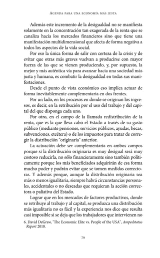 Alternativas.qxl.qxp    10/10/2011     13:53     PÆgina 79




                         AGENDA   PARA UNA ECONOMÍA MÁS JUSTA



              Además este incremento de la desigualdad no se manifiesta
          solamente en la concentración tan exagerada de la renta que se
          canaliza hacia los mercados financieros sino que tiene una
          manifestación multidimensional que afecta de forma negativa a
          todos los aspectos de la vida social.
              Por eso la única forma de salir con certeza de la crisis y de
          evitar que otras más graves vuelvan a producirse con mayor
          fuerza de las que se vienen produciendo, y, por supuesto, la
          mejor y más auténtica vía para avanzar hacia una sociedad más
          justa y humana, es combatir la desigualdad en todas sus mani-
          festaciones.
              Desde el punto de vista económico eso implica actuar de
          forma inevitablemente complementaria en dos frentes.
              Por un lado, en los procesos en donde se originan los ingre-
          sos, es decir, en la retribución por el uso del trabajo y del capi-
          tal del que disponga cada uno.
              Por otro, en el campo de la llamada redistribución de la
          renta, que es la que lleva cabo el Estado a través de su gasto
          público (mediante pensiones, servicios públicos, ayudas, becas,
          subvenciones, etcétera) o de los impuestos para tratar de corre-
          gir la distribución "originaria" anterior.
              La actuación debe ser complementaria en ambos campos
          porque si la distribución originaria es muy desigual será muy
          costoso reducirla, no sólo financieramente sino también políti-
          camente porque los más beneficiados adquirirán de esa forma
          mucho poder y podrán evitar que se tomen medidas correcto-
          ras. Y además porque, aunque la distribución originaria sea
          más o menos igualitaria, siempre habrá circunstancias persona-
          les, accidentales o no deseadas que requieran la acción correc-
          tora o paliativa del Estado.
              Lograr que en los mercados de factores productivos, donde
          se retribuye al trabajo y al capital, se produzca una distribución
          más igualitaria no es fácil y la experiencia nos dice que resulta
          casi imposible si se deja que los trabajadores que intervienen no
          6. David DeGraw, "The Economic Elite vs. People of the USA", Ampedstatus
            Report 2010.

                                            79
 