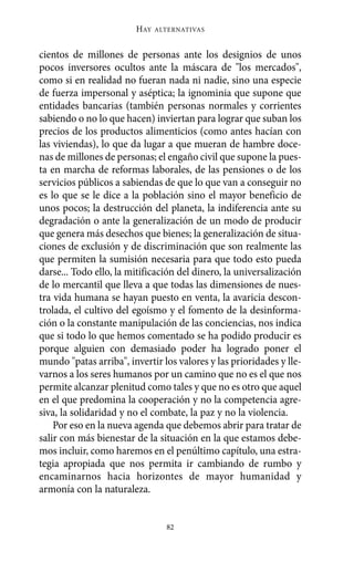 Alternativas.qxl.qxp   10/10/2011     13:53   PÆgina 82




                               HAY   ALTERNATIVAS



       cientos de millones de personas ante los designios de unos
       pocos inversores ocultos ante la máscara de "los mercados",
       como si en realidad no fueran nada ni nadie, sino una especie
       de fuerza impersonal y aséptica; la ignominia que supone que
       entidades bancarias (también personas normales y corrientes
       sabiendo o no lo que hacen) inviertan para lograr que suban los
       precios de los productos alimenticios (como antes hacían con
       las viviendas), lo que da lugar a que mueran de hambre doce-
       nas de millones de personas; el engaño civil que supone la pues-
       ta en marcha de reformas laborales, de las pensiones o de los
       servicios públicos a sabiendas de que lo que van a conseguir no
       es lo que se le dice a la población sino el mayor beneficio de
       unos pocos; la destrucción del planeta, la indiferencia ante su
       degradación o ante la generalización de un modo de producir
       que genera más desechos que bienes; la generalización de situa-
       ciones de exclusión y de discriminación que son realmente las
       que permiten la sumisión necesaria para que todo esto pueda
       darse... Todo ello, la mitificación del dinero, la universalización
       de lo mercantil que lleva a que todas las dimensiones de nues-
       tra vida humana se hayan puesto en venta, la avaricia descon-
       trolada, el cultivo del egoísmo y el fomento de la desinforma-
       ción o la constante manipulación de las conciencias, nos indica
       que si todo lo que hemos comentado se ha podido producir es
       porque alguien con demasiado poder ha logrado poner el
       mundo "patas arriba", invertir los valores y las prioridades y lle-
       varnos a los seres humanos por un camino que no es el que nos
       permite alcanzar plenitud como tales y que no es otro que aquel
       en el que predomina la cooperación y no la competencia agre-
       siva, la solidaridad y no el combate, la paz y no la violencia.
           Por eso en la nueva agenda que debemos abrir para tratar de
       salir con más bienestar de la situación en la que estamos debe-
       mos incluir, como haremos en el penúltimo capítulo, una estra-
       tegia apropiada que nos permita ir cambiando de rumbo y
       encaminarnos hacia horizontes de mayor humanidad y
       armonía con la naturaleza.


                                       82
 