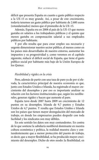 Alternativas.qxl.qxp   10/10/2011      13:53    PÆgina 94




                                HAY   ALTERNATIVAS



       déficit que presenta España en cuanto a gasto público respecto
       a la UE-15 es muy grande. Así, a pesar de este crecimiento,
       todavía tenemos un gasto público por habitante de 2.600 euros
       (estandarizados) menos que el promedio de la UE-15.
           Además, España era en 2008 el país de la UE-15 que menos
       gastaba en salarios a los trabajadores públicos y el quinto que
       menos gastaba en compensación salarial a sus empleados
       públicos por habitante.
           Y por ello resulta que para crear empleo sea necesario y
       urgente dimensionar nuestro sector público, al menos como en
       los países más desarrollados de nuestro entorno, aumentar los
       impuestos y su progresividad y, como veremos en el capítulo
       siguiente, reducir el déficit social de España, que tiene el gasto
       público social por habitante más bajo de la Unión Europea de
       los Quince.

          Flexibilidad y rigidez en la crisis
           Pero, además de partir con una tasa de paro ya de por sí ele-
       vada, la característica principal de nuestra economía es que,
       junto con Estados Unidos e Irlanda, ha registrado el mayor cre-
       cimiento del desempleo y por eso es importante analizar su
       relación con los factores institucionales que, según los neolibe-
       rales, generan rigidez y hacen que aumente el paro.
           España tuvo desde 2007 hasta 2009 un crecimiento de 12
       puntos en su desempleo, Irlanda de 9,7 puntos y Estados
       Unidos de 4,7 puntos. Y resulta que Estados Unidos e Irlanda
       son los países que tienen mayor desregulación del mercado de
       trabajo, en donde los empresarios pueden despedir con toda
       facilidad y los sindicatos son muy débiles.
           En este sentido los datos son muy contundentes. En contra
       de lo que sostiene la sabiduría neoliberal dominante en nuestra
       cultura económica y política, la realidad muestra clara y con-
       tundentemente que a menor protección del puesto de trabajo,
       es decir, que a mayor flexibilidad, se ha producido mayor creci-
       miento del desempleo. Dicho de otro modo: la flexibilidad, en

                                        94
 