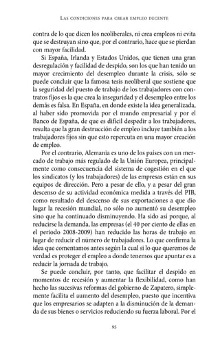 Alternativas.qxl.qxp     10/10/2011     13:53     PÆgina 95




                       L AS   CONDICIONES PARA CREAR EMPLEO DECENTE



          contra de lo que dicen los neoliberales, ni crea empleos ni evita
          que se destruyan sino que, por el contrario, hace que se pierdan
          con mayor facilidad.
              Si España, Irlanda y Estados Unidos, que tienen una gran
          desregulación y facilidad de despido, son los que han tenido un
          mayor crecimiento del desempleo durante la crisis, sólo se
          puede concluir que la famosa tesis neoliberal que sostiene que
          la seguridad del puesto de trabajo de los trabajadores con con-
          tratos fijos es la que crea la inseguridad y el desempleo entre los
          demás es falsa. En España, en donde existe la idea generalizada,
          al haber sido promovida por el mundo empresarial y por el
          Banco de España, de que es difícil despedir a los trabajadores,
          resulta que la gran destrucción de empleo incluye también a los
          trabajadores fijos sin que esto repercuta en una mayor creación
          de empleo.
              Por el contrario, Alemania es uno de los países con un mer-
          cado de trabajo más regulado de la Unión Europea, principal-
          mente como consecuencia del sistema de cogestión en el que
          los sindicatos (y los trabajadores) de las empresas están en sus
          equipos de dirección. Pero a pesar de ello, y a pesar del gran
          descenso de su actividad económica medida a través del PIB,
          como resultado del descenso de sus exportaciones a que dio
          lugar la recesión mundial, no sólo no aumentó su desempleo
          sino que ha continuado disminuyendo. Ha sido así porque, al
          reducirse la demanda, las empresas (el 40 por ciento de ellas en
          el periodo 2008-2009) han reducido las horas de trabajo en
          lugar de reducir el número de trabajadores. Lo que confirma la
          idea que comentamos antes según la cual si lo que queremos de
          verdad es proteger el empleo a donde tenemos que apuntar es a
          reducir la jornada de trabajo.
              Se puede concluir, por tanto, que facilitar el despido en
          momentos de recesión y aumentar la flexibilidad, como han
          hecho las sucesivas reformas del gobierno de Zapatero, simple-
          mente facilita el aumento del desempleo, puesto que incentiva
          que los empresarios se adapten a la disminución de la deman-
          da de sus bienes o servicios reduciendo su fuerza laboral. Por el

                                             95
 