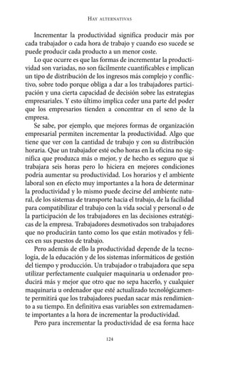 Alternativas.qxl.qxp   10/10/2011      13:53   PÆgina 124




                                HAY   ALTERNATIVAS



           Incrementar la productividad significa producir más por
       cada trabajador o cada hora de trabajo y cuando eso sucede se
       puede producir cada producto a un menor coste.
           Lo que ocurre es que las formas de incrementar la producti-
       vidad son variadas, no son fácilmente cuantificables e implican
       un tipo de distribución de los ingresos más complejo y conflic-
       tivo, sobre todo porque obliga a dar a los trabajadores partici-
       pación y una cierta capacidad de decisión sobre las estrategias
       empresariales. Y esto último implica ceder una parte del poder
       que los empresarios tienden a concentrar en el seno de la
       empresa.
           Se sabe, por ejemplo, que mejores formas de organización
       empresarial permiten incrementar la productividad. Algo que
       tiene que ver con la cantidad de trabajo y con su distribución
       horaria. Que un trabajador esté ocho horas en la oficina no sig-
       nifica que produzca más o mejor, y de hecho es seguro que si
       trabajara seis horas pero lo hiciera en mejores condiciones
       podría aumentar su productividad. Los horarios y el ambiente
       laboral son en efecto muy importantes a la hora de determinar
       la productividad y lo mismo puede decirse del ambiente natu-
       ral, de los sistemas de transporte hacia el trabajo, de la facilidad
       para compatibilizar el trabajo con la vida social y personal o de
       la participación de los trabajadores en las decisiones estratégi-
       cas de la empresa. Trabajadores desmotivados son trabajadores
       que no producirán tanto como los que están motivados y feli-
       ces en sus puestos de trabajo.
           Pero además de ello la productividad depende de la tecno-
       logía, de la educación y de los sistemas informáticos de gestión
       del tiempo y producción. Un trabajador o trabajadora que sepa
       utilizar perfectamente cualquier maquinaria u ordenador pro-
       ducirá más y mejor que otro que no sepa hacerlo, y cualquier
       maquinaria u ordenador que esté actualizado tecnológicamen-
       te permitirá que los trabajadores puedan sacar más rendimien-
       to a su tiempo. En definitiva esas variables son extremadamen-
       te importantes a la hora de incrementar la productividad.
           Pero para incrementar la productividad de esa forma hace

                                        124
 