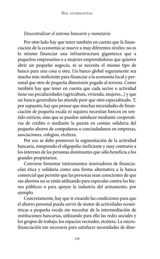 Alternativas.qxl.qxp   10/10/2011     13:53   PÆgina 150




                               HAY   ALTERNATIVAS




          Descentralizar el sistema bancario y monetario
           Por otro lado hay que tener también en cuenta que la finan-
       ciación de la economía se mueve a muy diferentes niveles: no es
       lo mismo financiar una infraestructura gigantesca que a
       pequeños empresarios o a mujeres emprendedoras que quieren
       abrir un pequeño negocio, ni se necesita el mismo tipo de
       banco para una cosa u otra. Un banco global seguramente sea
       mucho más ineficiente para financiar a la economía local y per-
       sonal que otro de pequeña dimensión pegado al terreno. Como
       también hay que tener en cuenta que cada sector o actividad
       tiene sus peculiaridades (agricultura, vivienda, mujeres...) y que
       un banco generalista las atiende peor que otro especializado. Y,
       por supuesto, hay que pensar que muchas necesidades de finan-
       ciación de pequeña escala ni siquiera necesitan bancos en sen-
       tido estricto, sino que se pueden satisfacer mediante cooperati-
       vas de crédito o mediante la puesta en común solidaria del
       pequeño ahorro de compañeros o conciudadanos en empresas,
       asociaciones, colegios, etcétera.
           Por eso se debe promover la segmentación de la actividad
       bancaria, rompiendo el oligopolio ineficiente y muy contrario a
       los intereses de las personas dominantes que sólo beneficia a los
       grandes propietarios.
           Conviene fomentar instrumentos innovadores de financia-
       ción ética y solidaria como una forma alternativa a la banca
       comercial que permite que las personas sean conscientes de que
       sus ahorros no se están utilizando para especular contra los bie-
       nes públicos o para apoyar la industria del armamento, por
       ejemplo.
           Concretamente, hay que ir creando las condiciones para que
       el ahorro personal pueda servir de motor de actividades econó-
       micas a pequeña escala sin necesitar de la intermediación de
       instituciones bancarias, utilizando para ello las redes sociales y
       los grupos de trabajo, los espacios vecinales, etcétera. La micro-
       financiación tan necesaria para satisfacer necesidades de dine-

                                       150
 
