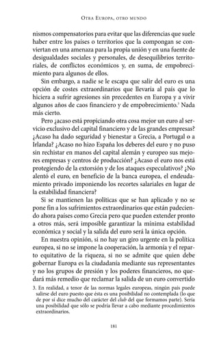 Alternativas.qxl.qxp    10/10/2011      13:53       PÆgina 181




                                O TRA E UROPA ,   OTRO MUNDO



          nismos compensatorios para evitar que las diferencias que suele
          haber entre los países o territorios que la compongan se con-
          viertan en una amenaza para la propia unión y en una fuente de
          desigualdades sociales y personales, de desequilibrios territo-
          riales, de conflictos económicos y, en suma, de empobreci-
          miento para algunos de ellos.
              Sin embargo, a nadie se le escapa que salir del euro es una
          opción de costes extraordinarios que llevaría al país que lo
          hiciera a sufrir agresiones sin precedentes en Europa y a vivir
          algunos años de caos financiero y de empobrecimiento.3 Nada
          más cierto.
              Pero ¿acaso está propiciando otra cosa mejor un euro al ser-
          vicio exclusivo del capital financiero y de las grandes empresas?
          ¿Acaso ha dado seguridad y bienestar a Grecia, a Portugal o a
          Irlanda? ¿Acaso no hizo España los deberes del euro y no puso
          sin rechistar en manos del capital alemán y europeo sus mejo-
          res empresas y centros de producción? ¿Acaso el euro nos está
          protegiendo de la extorsión y de los ataques especulativos? ¿No
          alentó el euro, en beneficio de la banca europea, el endeuda-
          miento privado imponiendo los recortes salariales en lugar de
          la estabilidad financiera?
              Si se mantienen las políticas que se han aplicado y no se
          pone fin a los sufrimientos extraordinarios que están padecien-
          do ahora países como Grecia pero que pueden extender pronto
          a otros más, será imposible garantizar la mínima estabilidad
          económica y social y la salida del euro será la única opción.
              En nuestra opinión, si no hay un giro urgente en la política
          europea, si no se impone la cooperación, la armonía y el repar-
          to equitativo de la riqueza, si no se admite que quien debe
          gobernar Europa es la ciudadanía mediante sus representantes
          y no los grupos de presión y los poderes financieros, no que-
          dará más remedio que reclamar la salida de un euro convertido
          3. En realidad, a tenor de las normas legales europeas, ningún país puede
            salirse del euro puesto que ésta es una posibilidad no contemplada (lo que
            de por sí dice mucho del carácter del club del que formamos parte). Sería
            una posibilidad que sólo se podría llevar a cabo mediante procedimientos
            extraordinarios.

                                              181
 