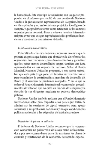 Alternativas.qxl.qxp   10/10/2011   13:53       PÆgina 183




                             O TRA E UROPA ,   OTRO MUNDO



          la humanidad. Este otro tipo de soluciones son las que se pro-
          ponían en el informe que resultó de una cumbre de Naciones
          Unidas a la que asistieron representantes de 192 países, basado
          en ideas plurales y no en los mismos prejuicios ideológicos de
          siempre, y que podemos tomar como referencia de los cambios
          urgentes que es necesario llevar a cabo en la esfera internacio-
          nal para evitar que se sigan reproduciendo los problemas finan-
          cieros y económicos que estamos viviendo.

             Instituciones democráticas
              Coincidiendo con esos informes, nosotros creemos que la
          primera exigencia que habría que abordar es la de reformar los
          organismos internacionales para democratizarlos y garantizar
          que los países menos desarrollados tengan también una justa
          representación en sus órganos de decisión. Sobre el Banco
          Mundial, Naciones Unidas ha propuesto, y nos parece razona-
          ble, que cada país tenga poder en función de tres criterios: el
          peso económico, la contribución al mandato de desarrollo del
          Banco y el volumen de préstamos otorgados. Y en lo que se
          refiere al Fondo Monetario Internacional recomiendan procedi-
          mientos de votación que no estén en función de la riqueza y la
          elección de sus dirigentes mediante un proceso democrático
          público.
              Naciones Unidas también reclama que el Fondo Monetario
          Internacional actúe para respaldar a los países que tratan de
          administrar las corrientes de capital extranjero para apoyar
          soluciones a sus problemas nacionales y no que condicione las
          políticas nacionales a las exigencias del capital extranjero.

             Necesidad de planes de estímulo
              El informe de Naciones Unidas reconoce que la recupera-
          ción económica no podrá venir de la sola mano de los merca-
          dos y por eso recomendaron en su día mantener los planes de
          estímulo y reactivación de la economía, destacando especial-

                                          183
 