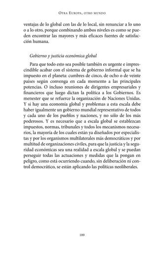 Alternativas.qxl.qxp   10/10/2011    13:53       PÆgina 189




                              O TRA E UROPA ,   OTRO MUNDO



          ventajas de lo global con las de lo local, sin renunciar a lo uno
          o a lo otro, porque combinando ambos niveles es como se pue-
          den encontrar las mayores y más eficaces fuentes de satisfac-
          ción humana.

             Gobierno y justicia económica global
              Para que todo esto sea posible también es urgente e impres-
          cindible acabar con el sistema de gobierno informal que se ha
          impuesto en el planeta: cumbres de cinco, de ocho o de veinte
          países según convenga en cada momento a las principales
          potencias. O incluso reuniones de dirigentes empresariales y
          financieros que luego dictan la política a los Gobiernos. Es
          menester que se refuerce la organización de Naciones Unidas.
          Y si hay una economía global y problemas a esta escala debe
          haber igualmente un gobierno mundial representativo de todos
          y cada uno de los pueblos y naciones, y no sólo de los más
          poderosos. Y es necesario que a escala global se establezcan
          impuestos, normas, tribunales y todos los mecanismos necesa-
          rios, la mayoría de los cuales están ya diseñados por especialis-
          tas y por los organismos multilaterales más democráticos y por
          multitud de organizaciones civiles, para que la justicia y la segu-
          ridad económicas sea una realidad a escala global y se puedan
          perseguir todas las actuaciones y medidas que la pongan en
          peligro, como está ocurriendo cuando, sin deliberación ni con-
          trol democrático, se están aplicando las políticas neoliberales.




                                           189
 