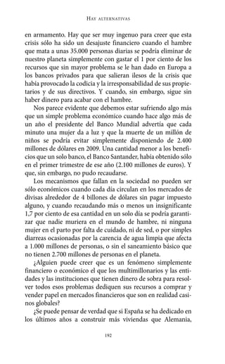 Alternativas.qxl.qxp   10/10/2011    13:53   PÆgina 192




                              HAY   ALTERNATIVAS



       en armamento. Hay que ser muy ingenuo para creer que esta
       crisis sólo ha sido un desajuste financiero cuando el hambre
       que mata a unas 35.000 personas diarias se podría eliminar de
       nuestro planeta simplemente con gastar el 1 por ciento de los
       recursos que sin mayor problema se le han dado en Europa a
       los bancos privados para que salieran ilesos de la crisis que
       había provocado la codicia y la irresponsabilidad de sus propie-
       tarios y de sus directivos. Y cuando, sin embargo, sigue sin
       haber dinero para acabar con el hambre.
           Nos parece evidente que debemos estar sufriendo algo más
       que un simple problema económico cuando hace algo más de
       un año el presidente del Banco Mundial advertía que cada
       minuto una mujer da a luz y que la muerte de un millón de
       niños se podría evitar simplemente disponiendo de 2.400
       millones de dólares en 2009. Una cantidad menor a los benefi-
       cios que un solo banco, el Banco Santander, había obtenido sólo
       en el primer trimestre de ese año (2.100 millones de euros). Y
       que, sin embargo, no pudo recaudarse.
           Los mecanismos que fallan en la sociedad no pueden ser
       sólo económicos cuando cada día circulan en los mercados de
       divisas alrededor de 4 billones de dólares sin pagar impuesto
       alguno, y cuando recaudando más o menos un insignificante
       1,7 por ciento de esa cantidad en un solo día se podría garanti-
       zar que nadie muriera en el mundo de hambre, ni ninguna
       mujer en el parto por falta de cuidado, ni de sed, o por simples
       diarreas ocasionadas por la carencia de agua limpia que afecta
       a 1.000 millones de personas, o sin el saneamiento básico que
       no tienen 2.700 millones de personas en el planeta.
           ¿Alguien puede creer que es un fenómeno simplemente
       financiero o económico el que los multimillonarios y las enti-
       dades y las instituciones que tienen dinero de sobra para resol-
       ver todos esos problemas dediquen sus recursos a comprar y
       vender papel en mercados financieros que son en realidad casi-
       nos globales?
           ¿Se puede pensar de verdad que si España se ha dedicado en
       los últimos años a construir más viviendas que Alemania,

                                      192
 