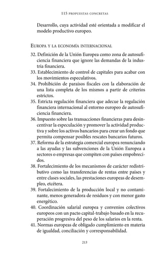 Alternativas.qxl.qxp   10/10/2011    13:53     PÆgina 213




                             115   PROPUESTAS CONCRETAS



                Desarrollo, cuya actividad esté orientada a modificar el
                modelo productivo europeo.

             EUROPA Y LA ECONOMÍA INTERNACIONAL
             32. Definición de la Unión Europea como zona de autosufi-
                 ciencia financiera que ignore las demandas de la indus-
                 tria financiera.
             33. Establecimiento de control de capitales para acabar con
                 los movimientos especulativos.
             34. Prohibición de paraísos fiscales con la elaboración de
                 una lista completa de los mismos a partir de criterios
                 estrictos.
             35. Estricta regulación financiera que adecue la regulación
                 financiera internacional al entorno europeo de autosufi-
                 ciencia financiera.
             36. Impuesto sobre las transacciones financieras para desin-
                 centivar la especulación y promover la actividad produc-
                 tiva y sobre los activos bancarios para crear un fondo que
                 permita compensar posibles rescates bancarios futuros.
             37. Reforma de la estrategia comercial europea renunciando
                 a las ayudas y las subvenciones de la Unión Europea a
                 sectores o empresas que compiten con países empobreci-
                 dos.
             38. Fortalecimiento de los mecanismos de carácter redistri-
                 butivo como las transferencias de rentas entre países y
                 entre clases sociales, las prestaciones europeas de desem-
                 pleo, etcétera.
             39. Fortalecimiento de la producción local y no contami-
                 nante, menos generadora de residuos y con menor gasto
                 energético.
             40. Coordinación salarial europea y convenios colectivos
                 europeos con un pacto capital-trabajo basado en la recu-
                 peración progresiva del peso de los salarios en la renta.
             41. Normas europeas de obligado cumplimiento en materia
                 de igualdad, conciliación y corresponsabilidad.

                                         213
 