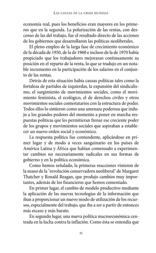 Alternativas.qxl.qxp   10/10/2011      13:53     PÆgina 31




                           L AS   CAUSAS DE LA CRISIS MUNDIAL


          economía real, pues los beneficios eran mayores en los prime-
          ros que en la segunda. La polarización de las rentas, con des-
          censo de las del trabajo, fue el resultado directo de las acciones
          de los gobiernos que desarrollaron las políticas neoliberales.
              El pleno empleo de la larga fase de crecimiento económico
          de la década de 1950, de la de 1960 e incluso de la de 1970 había
          propiciado que los trabajadores mejoraran continuamente su
          posición en el reparto de la renta, lo que se tradujo en un nota-
          ble incremento en la participación de los salarios en el conjun-
          to de las rentas.
              Detrás de esta situación había causas políticas tales como la
          fortaleza de partidos de izquierdas, la expansión del sindicalis-
          mo, el surgimiento de movimientos sociales, como el movi-
          miento feminista, el ecológico, el de derechos civiles y otros
          movimientos sociales contestatarios con la estructura de poder.
          Todos ellos lo sintieron como una amenaza poderosa que indu-
          jo a los grandes poderes del momento a poner en marcha res-
          puestas políticas que les permitieran frenar ese creciente poder
          de los grupos y movimientos sociales que aspiraban a estable-
          cer un nuevo orden social y económico.
              La respuesta política fue contundente, aplicándose en pri-
          mer lugar y de modo a veces sanguinario en los países de
          América Latina y África que habían comenzado a experimen-
          tar cambios no necesariamente radicales en sus formas de
          gobierno y en la política económica.
              Como hemos señalado, la primeras reacciones vinieron de
          la mano de la "revolución conservadora neoliberal" de Margaret
          Thatcher y Ronald Reagan, que produjo cambios muy impor-
          tantes, además de los financieros que hemos comentado.
              En primer lugar, el cambio de modelo productivo mediante
          la aplicación de las nuevas tecnologías de la información que
          iban a proporcionar un nuevo modo de utilización de los recur-
          sos, especialmente del trabajo, que iba a ser a partir de entonces
          más escaso y más barato.
              En segundo lugar, una nueva política macroeconómica cen-
          trada en la lucha contra la inflación. Como ésta se entendía que

                                            31
 