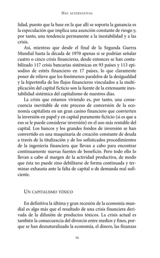 Alternativas.qxl.qxp   10/10/2011     13:53   PÆgina 34




                               HAY   ALTERNATIVAS



       lidad, puesto que la base en la que allí se soporta la ganancia es
       la especulación que implica una asunción constante de riesgo y,
       por tanto, una tendencia permanente a la inestabilidad y a las
       crisis.
           Así, mientras que desde el final de la Segunda Guerra
       Mundial hasta la década de 1970 apenas si se podrían señalar
       cuatro o cinco crisis financieras, desde entonces se han conta-
       bilizado 117 crisis bancarias sistémicas en 93 países y 113 epi-
       sodios de estrés financiero en 17 países, lo que claramente
       poner de relieve que los fenómenos paralelos de la desigualdad
       y la hipertrofia de los flujos financieros vinculados a la multi-
       plicación del capital ficticio son la fuente de la extenuante ines-
       tabilidad sistémica del capitalismo de nuestros días.
           La crisis que estamos viviendo es, por tanto, una conse-
       cuencia inevitable de este proceso de conversión de la eco-
       nomía capitalista en un gran casino financiero que convierten
       la inversión en papel y en capital puramente ficticio (si es que a
       eso se le puede considerar inversión) en el uso más rentable del
       capital. Los bancos y los grandes fondos de inversión se han
       convertido en una maquinaria de creación constante de deuda
       a través de la titulización y de los sofisticados procedimientos
       de la ingeniería financiera que llevan a cabo para encontrar
       continuamente nuevas fuentes de beneficio. Pero todo ello lo
       llevan a cabo al margen de la actividad productiva, de modo
       que ésta no puede sino debilitarse de forma continuada y ter-
       minar exhausta ante la falta de capital o de demanda real sufi-
       ciente.


          UN CAPITALISMO TÓXICO

          En definitiva la última y gran recesión de la economía mun-
       dial es algo más que el resultado de una crisis financiera deri-
       vada de la difusión de productos tóxicos. La crisis actual es
       también la consecuencia del divorcio entre medios y fines, por-
       que se han desnaturalizado la economía, el dinero, las finanzas

                                       34
 