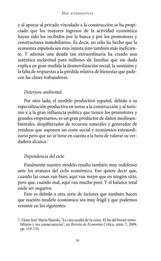 Alternativas.qxl.qxp      10/10/2011       13:53     PÆgina 50




                                    HAY   ALTERNATIVAS



       y al apoyar al privado vinculado a la construcción se ha propi-
       ciado que los mayores ingresos de la actividad económica
       hayan sido los recibidos por la banca y por los promotores y
       constructores inmobiliarios. Es decir, no sólo ha hecho que la
       economía española sea más injusta sino también más ineficien-
       te. Y además una deuda tan extraordinaria ha creado una
       auténtica esclavitud para millones de familias que sin duda
       explica en gran medida la desmovilización social, la sumisión y
       la falta de respuestas a la pérdida relativa de bienestar que pade-
       cen las clases trabajadoras.

           Deterioro ambiental
           Por otro lado, el modelo productivo español, debido a su
       especialización productiva en torno a la construcción y al turis-
       mo y a la gran influencia política que tienen los promotores y
       grandes empresarios, es un gran productor de daños medioam-
       bientales, despilfarrador de recursos naturales y generador de
       residuos que suponen un coste social y económico extraordi-
       nario pero que no se tiene en cuenta a la hora de valorar su ver-
       dadero alcance.7

           Dependencia del ciclo
          Finalmente nuestro modelo resulta también muy indefenso
       ante los avatares del ciclo económico. Eso quiere decir que,
       cuando las cosas van bien, aquí van mejor que en ningún sitio,
       pero que, cuando mal, aquí van mucho peor. Y el balance total
       suele ser negativo.
          Esto es debido a otra serie de factores que también hacen
       que nuestro modelo económico sea muy frágil y que podemos
       resumir en los siguientes:

       7. Véase José María Naredo, "La cara oculta de la crisis. El fin del boom inmo-
         biliario y sus consecuencias", en Revista de Economía Crítica, núm. 7, 2009,
         pp. 118-133.

                                             50
 