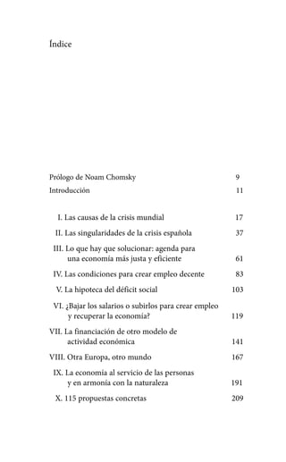 Alternativas.qxl.qxp   10/10/2011    13:53    PÆgina 7




            Índice




            Prólogo de Noam Chomsky                                  9
            Introducción                                             11


              I. Las causas de la crisis mundial                     17
              II. Las singularidades de la crisis española           37
             III. Lo que hay que solucionar: agenda para
                  una economía más justa y eficiente                 61
             IV. Las condiciones para crear empleo decente           83
              V. La hipoteca del déficit social                     103

             VI. ¿Bajar los salarios o subirlos para crear empleo
                  y recuperar la economía?                          119
            VII. La financiación de otro modelo de
                  actividad económica                               141
            VIII. Otra Europa, otro mundo                           167
             IX. La economía al servicio de las personas
                 y en armonía con la naturaleza                     191
              X. 115 propuestas concretas                           209
 