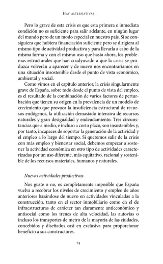 Alternativas.qxl.qxp   10/10/2011     13:53   PÆgina 74




                               HAY   ALTERNATIVAS



           Pero lo grave de esta crisis es que esta primera e inmediata
       condición no es suficiente para salir adelante, en ningún lugar
       del mundo pero de un modo especial en nuestro país. Si se con-
       siguiera que hubiera financiación suficiente pero se dirigiera al
       mismo tipo de actividad productiva y para llevarla a cabo de la
       misma forma y con el mismo uso que hasta ahora, los proble-
       mas estructurales que han coadyuvado a que la crisis se pro-
       duzca volverán a aparecer y de nuevo nos encontraríamos en
       una situación insostenible desde el punto de vista económico,
       ambiental y social.
           Como vimos en el capítulo anterior, la crisis singularmente
       grave de España, sobre todo desde el punto de vista del empleo,
       es el resultado de la combinación de varios factores de pertur-
       bación que tienen su origen en la prevalencia de un modelo de
       crecimiento que provoca la insuficiencia estructural de recur-
       sos endógenos, la utilización demasiado intensiva de recursos
       naturales y gran desigualdad y endeudamiento. Tres circuns-
       tancias que a medio, e incluso a corto plazo, son insostenibles y,
       por tanto, incapaces de soportar la generación de la actividad y
       el empleo a lo largo del tiempo. Si queremos salir de la crisis
       con más empleo y bienestar social, debemos empezar a soste-
       ner la actividad económica en otro tipo de actividades caracte-
       rizadas por un uso diferente, más equitativo, racional y sosteni-
       ble de los recursos materiales, humanos y naturales.

          Nuevas actividades productivas
          Nos guste o no, es completamente imposible que España
       vuelva a recobrar los niveles de crecimiento y empleo de años
       anteriores basándose de nuevo en actividades vinculadas a la
       construcción, tanto en el sector inmobiliario como en el de
       infraestructuras de carácter tan claramente antieconómico y
       antisocial como los trenes de alta velocidad, las autovías o
       incluso los transportes de metro de la mayoría de las ciudades,
       concebidos y diseñados casi en exclusiva para proporcionar
       beneficio a sus constructores.

                                       74
 