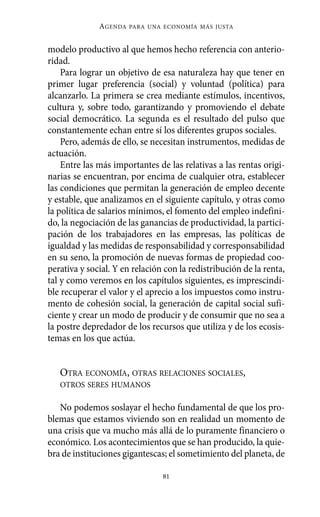 Alternativas.qxl.qxp   10/10/2011    13:53     PÆgina 81




                        AGENDA   PARA UNA ECONOMÍA MÁS JUSTA



          modelo productivo al que hemos hecho referencia con anterio-
          ridad.
              Para lograr un objetivo de esa naturaleza hay que tener en
          primer lugar preferencia (social) y voluntad (política) para
          alcanzarlo. La primera se crea mediante estímulos, incentivos,
          cultura y, sobre todo, garantizando y promoviendo el debate
          social democrático. La segunda es el resultado del pulso que
          constantemente echan entre sí los diferentes grupos sociales.
              Pero, además de ello, se necesitan instrumentos, medidas de
          actuación.
              Entre las más importantes de las relativas a las rentas origi-
          narias se encuentran, por encima de cualquier otra, establecer
          las condiciones que permitan la generación de empleo decente
          y estable, que analizamos en el siguiente capítulo, y otras como
          la política de salarios mínimos, el fomento del empleo indefini-
          do, la negociación de las ganancias de productividad, la partici-
          pación de los trabajadores en las empresas, las políticas de
          igualdad y las medidas de responsabilidad y corresponsabilidad
          en su seno, la promoción de nuevas formas de propiedad coo-
          perativa y social. Y en relación con la redistribución de la renta,
          tal y como veremos en los capítulos siguientes, es imprescindi-
          ble recuperar el valor y el aprecio a los impuestos como instru-
          mento de cohesión social, la generación de capital social sufi-
          ciente y crear un modo de producir y de consumir que no sea a
          la postre depredador de los recursos que utiliza y de los ecosis-
          temas en los que actúa.


             OTRA ECONOMÍA, OTRAS RELACIONES SOCIALES,
             OTROS SERES HUMANOS

             No podemos soslayar el hecho fundamental de que los pro-
          blemas que estamos viviendo son en realidad un momento de
          una crisis que va mucho más allá de lo puramente financiero o
          económico. Los acontecimientos que se han producido, la quie-
          bra de instituciones gigantescas; el sometimiento del planeta, de

                                          81
 
