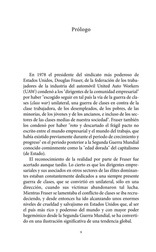 Alternativas.qxl.qxp   10/10/2011   13:53     PÆgina 9




                                     Prólogo




              En 1978 el presidente del sindicato más poderoso de
          Estados Unidos, Douglas Fraser, de la federación de los traba-
          jadores de la industria del automóvil United Auto Workers
          (UAW) condenó a los "dirigentes de la comunidad empresarial"
          por haber "escogido seguir en tal país la vía de la guerra de cla-
          ses (class war) unilateral, una guerra de clases en contra de la
          clase trabajadora, de los desempleados, de los pobres, de las
          minorías, de los jóvenes y de los ancianos, e incluso de los sec-
          tores de las clases medias de nuestra sociedad". Fraser también
          los condenó por haber "roto y descartado el frágil pacto no
          escrito entre el mundo empresarial y el mundo del trabajo, que
          había existido previamente durante el periodo de crecimiento y
          progreso" en el periodo posterior a la Segunda Guerra Mundial
          conocido comúnmente como la "edad dorada" del capitalismo
          (de Estado).
              El reconocimiento de la realidad por parte de Fraser fue
          acertado aunque tardío. Lo cierto es que los dirigentes empre-
          sariales y sus asociados en otros sectores de las élites dominan-
          tes estaban constantemente dedicados a una siempre presente
          guerra de clases, que se convirtió en unilateral, sólo en una
          dirección, cuando sus víctimas abandonaron tal lucha.
          Mientras Fraser se lamentaba el conflicto de clases se iba recru-
          deciendo, y desde entonces ha ido alcanzando unos enormes
          niveles de crueldad y salvajismo en Estados Unidos que, al ser
          el país más rico y poderoso del mundo y con mayor poder
          hegemónico desde la Segunda Guerra Mundial, se ha converti-
          do en una ilustración significativa de una tendencia global.

                                          9
 