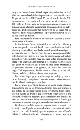 Alternativas.qxl.qxp   10/10/2011    13:53      PÆgina 117




                           LA   HIPOTECA DEL DÉFICIT SOCIAL



          muy poco desarrollados. Sólo el 10 por ciento de niños de 0 a 2
          años van a escuelas de infancia públicas, en comparación con el
          28 por ciento de la UE-15 o el 58 por ciento de Suecia. Y lo
          mismo ocurre en cuanto a los servicios de dependencia: en
          2004 sólo un 2 por ciento de las personas con dependencia en
          España tenían atención garantizada al margen de la no retri-
          buida que pudieran recibir (en la mayoría de las veces por las
          mujeres) de sus hogares, frente al 18 por ciento en la UE-15 y al
          23 por ciento en Suecia.
              Este subdesarrollo tiene costes humanos, sociales y econó-
          micos extraordinarios.
              La insuficiente financiación de los servicios de cuidados y
          de los que pueden permitir la adecuada conciliación de la vida
          laboral y personal hace que las labores de cuidados recaigan en
          su mayoría sobre el hogar. Pero la escasa corresponsabilidad
          entre hombres y mujeres a la hora de hacerse cargo del trabajo
          doméstico y de cuidados hace que sean estas últimas las que
          sobre todo atiendan a los infantes, a los jóvenes y adolescentes
          que están en casa hasta que tienen 32 años como promedio, a
          las personas mayores y, en general, casi todas las tareas del
          hogar. Y el 52 por ciento de ellas además trabaja en el mercado
          laboral, todo lo cual tiene efectos muy negativos.
              En primer lugar genera sobrecarga de trabajo y mucho
          estrés. Las mujeres españolas tienen tres veces más enfermeda-
          des debidas al estrés que el hombre.
              En segundo lugar tiene también un coste social elevado:
          España tiene una de las fecundidades más bajas del mundo. Y
          ello es fácil de entender pues la mujer joven tiene difícil encon-
          trar un puesto de trabajo que le permita tener acceso a una
          vivienda, condición necesaria para establecer una familia. Es
          más, no suele disponer de los servicios de ayuda a la familia que
          tienen otras mujeres europeas, como las francesas o las suecas.
              Finalmente también tiene un enorme coste económico. Si
          las mujeres en España tuvieran el mismo porcentaje de activi-
          dad en el mercado de trabajo que las mujeres suecas, en España
          habría 3 millones más de trabajadoras creando riqueza y

                                          117
 