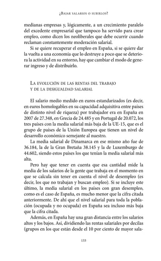 Alternativas.qxl.qxp   10/10/2011       13:53      PÆgina 133




                              ¿B AJAR   SALARIOS O SUBIRLOS ?



          medianas empresas y, lógicamente, a un crecimiento paralelo
          del excedente empresarial que tampoco ha servido para crear
          empleo, como dicen los neoliberales que debe ocurrir cuando
          reclaman constantemente moderación salarial.
              Si se quiere recuperar el empleo en España, si se quiere dar
          la vuelta a una economía que lo destruye a poco que se deterio-
          ra la actividad en su entorno, hay que cambiar el modo de gene-
          rar ingreso y de distribuirlo.


             LA EVOLUCIÓN DE LAS RENTAS DEL TRABAJO
             Y DE LA DESIGUALDAD SALARIAL

              El salario medio medido en euros estandarizados (es decir,
          en euros homologables en su capacidad adquisitiva entre países
          de distinto nivel de riqueza) por trabajador era en España en
          2007 de 27.348, en Grecia de 24.485 y en Portugal de 20.072, los
          tres países con la media salarial más baja de la UE-15, que es el
          grupo de países de la Unión Europea que tienen un nivel de
          desarrollo económico semejante al nuestro.
              La media salarial de Dinamarca en ese mismo año fue de
          36.184, la de la Gran Bretaña 38.145 y la de Luxemburgo de
          44.602, siendo estos países los que tenían la media salarial más
          alta.
              Pero hay que tener en cuenta que esa cantidad mide la
          media de los salarios de la gente que trabaja en el momento en
          que se calcula sin tener en cuenta el nivel de desempleo (es
          decir, los que no trabajan y buscan empleo). Si se incluye este
          último, la media salarial en los países con gran desempleo,
          como es el caso de España, es mucho menor que la cifra citada
          anteriormente. De ahí que el nivel salarial para toda la pobla-
          ción (ocupada y no ocupada) en España sea incluso más baja
          que la cifra citada.
              Además, en España hay una gran distancia entre los salarios
          altos y los bajos. Así, dividiendo las rentas salariales por decilas
          (grupos en los que están desde el 10 por ciento de mayor sala-

                                             133
 