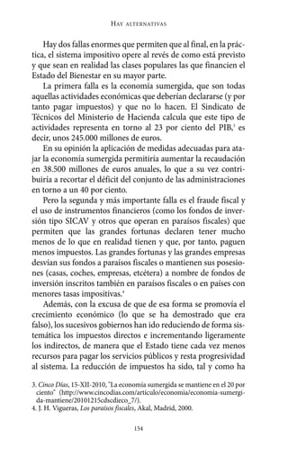 Alternativas.qxl.qxp     10/10/2011      13:53    PÆgina 154




                                  HAY   ALTERNATIVAS



           Hay dos fallas enormes que permiten que al final, en la prác-
       tica, el sistema impositivo opere al revés de como está previsto
       y que sean en realidad las clases populares las que financien el
       Estado del Bienestar en su mayor parte.
           La primera falla es la economía sumergida, que son todas
       aquellas actividades económicas que deberían declararse (y por
       tanto pagar impuestos) y que no lo hacen. El Sindicato de
       Técnicos del Ministerio de Hacienda calcula que este tipo de
       actividades representa en torno al 23 por ciento del PIB,3 es
       decir, unos 245.000 millones de euros.
           En su opinión la aplicación de medidas adecuadas para ata-
       jar la economía sumergida permitiría aumentar la recaudación
       en 38.500 millones de euros anuales, lo que a su vez contri-
       buiría a recortar el déficit del conjunto de las administraciones
       en torno a un 40 por ciento.
           Pero la segunda y más importante falla es el fraude fiscal y
       el uso de instrumentos financieros (como los fondos de inver-
       sión tipo SICAV y otros que operan en paraísos fiscales) que
       permiten que las grandes fortunas declaren tener mucho
       menos de lo que en realidad tienen y que, por tanto, paguen
       menos impuestos. Las grandes fortunas y las grandes empresas
       desvían sus fondos a paraísos fiscales o mantienen sus posesio-
       nes (casas, coches, empresas, etcétera) a nombre de fondos de
       inversión inscritos también en paraísos fiscales o en países con
       menores tasas impositivas.4
           Además, con la excusa de que de esa forma se promovía el
       crecimiento económico (lo que se ha demostrado que era
       falso), los sucesivos gobiernos han ido reduciendo de forma sis-
       temática los impuestos directos e incrementando ligeramente
       los indirectos, de manera que el Estado tiene cada vez menos
       recursos para pagar los servicios públicos y resta progresividad
       al sistema. La reducción de impuestos ha sido, tal y como ha

       3. Cinco Días, 15-XII-2010, "La economía sumergida se mantiene en el 20 por
         ciento" (http://www.cincodias.com/articulo/economia/economia-sumergi-
         da-mantiene/20101215cdscdieco_7/).
       4. J. H. Vigueras, Los paraísos fiscales, Akal, Madrid, 2000.

                                          154
 