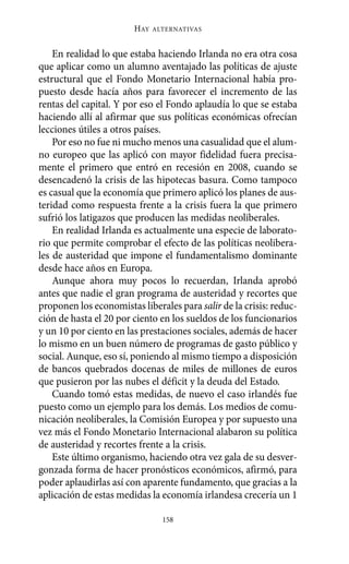 Alternativas.qxl.qxp   10/10/2011     13:53   PÆgina 158




                               HAY   ALTERNATIVAS



           En realidad lo que estaba haciendo Irlanda no era otra cosa
       que aplicar como un alumno aventajado las políticas de ajuste
       estructural que el Fondo Monetario Internacional había pro-
       puesto desde hacía años para favorecer el incremento de las
       rentas del capital. Y por eso el Fondo aplaudía lo que se estaba
       haciendo allí al afirmar que sus políticas económicas ofrecían
       lecciones útiles a otros países.
           Por eso no fue ni mucho menos una casualidad que el alum-
       no europeo que las aplicó con mayor fidelidad fuera precisa-
       mente el primero que entró en recesión en 2008, cuando se
       desencadenó la crisis de las hipotecas basura. Como tampoco
       es casual que la economía que primero aplicó los planes de aus-
       teridad como respuesta frente a la crisis fuera la que primero
       sufrió los latigazos que producen las medidas neoliberales.
           En realidad Irlanda es actualmente una especie de laborato-
       rio que permite comprobar el efecto de las políticas neolibera-
       les de austeridad que impone el fundamentalismo dominante
       desde hace años en Europa.
           Aunque ahora muy pocos lo recuerdan, Irlanda aprobó
       antes que nadie el gran programa de austeridad y recortes que
       proponen los economistas liberales para salir de la crisis: reduc-
       ción de hasta el 20 por ciento en los sueldos de los funcionarios
       y un 10 por ciento en las prestaciones sociales, además de hacer
       lo mismo en un buen número de programas de gasto público y
       social. Aunque, eso sí, poniendo al mismo tiempo a disposición
       de bancos quebrados docenas de miles de millones de euros
       que pusieron por las nubes el déficit y la deuda del Estado.
           Cuando tomó estas medidas, de nuevo el caso irlandés fue
       puesto como un ejemplo para los demás. Los medios de comu-
       nicación neoliberales, la Comisión Europea y por supuesto una
       vez más el Fondo Monetario Internacional alabaron su política
       de austeridad y recortes frente a la crisis.
           Este último organismo, haciendo otra vez gala de su desver-
       gonzada forma de hacer pronósticos económicos, afirmó, para
       poder aplaudirlas así con aparente fundamento, que gracias a la
       aplicación de estas medidas la economía irlandesa crecería un 1

                                       158
 