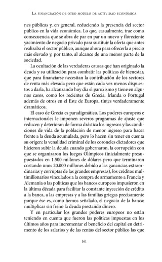 Alternativas.qxl.qxp    10/10/2011   13:53     PÆgina 161




              LA   FINANCIACIÓN DE OTRO MODELO DE ACTIVIDAD ECONÓMICA


          nes públicas y, en general, reduciendo la presencia del sector
          público en la vida económica. Lo que, casualmente, trae como
          consecuencia que se abra de par en par un nuevo y floreciente
          yacimiento de negocio privado para sustituir la oferta que antes
          realizaba el sector público, aunque ahora para ofrecerla a precio
          más elevado y, por tanto, al alcance de una menor parte de la
          sociedad.
              La ocultación de las verdaderas causas que han originado la
          deuda y su utilización para combatir las políticas de bienestar,
          que para financiarse necesitan la contribución de los sectores
          de renta más elevada pero que están cada vez menos dispues-
          tos a darla, ha alcanzando hoy día el paroxismo y tiene en algu-
          nos casos, como los recientes de Grecia, Irlanda o Portugal
          además de otros en el Este de Europa, tintes verdaderamente
          dramáticos.
              El caso de Grecia es paradigmático. Los poderes europeos e
          internacionales le imponen severos programas de ajuste que
          reducen y deterioran de forma drástica los ingresos y las condi-
          ciones de vida de la población de menor ingreso para hacer
          frente a la deuda acumulada, pero lo hacen sin tener en cuenta
          su origen: la venalidad criminal de los coroneles dictadores que
          hicieron subir la deuda cuando gobernaron, la corrupción con
          que se organizaron los Juegos Olímpicos (inicialmente presu-
          puestados en 1.500 millones de dólares pero que terminaron
          costando unos 20.000 millones debido a las ganancias extraor-
          dinarias y corruptas de las grandes empresas), los créditos mul-
          timillonarios vinculados a la compra de armamento a Francia y
          Alemania o las políticas que los bancos europeos impusieron en
          la última década para facilitar la constante inyección de crédito
          a la banca, a las empresas y a las familias griegas precisamente
          porque ése es, como hemos señalado, el negocio de la banca:
          multiplicar sin freno la deuda prestando dinero.
              Y en particular los grandes poderes europeos no están
          teniendo en cuenta que fueron las políticas impuestas en los
          últimos años para incrementar el beneficio del capital en detri-
          mento de los salarios y de las rentas del sector público las que

                                         161
 