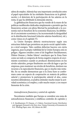Alternativas.qxl.qxp    10/10/2011     13:53      PÆgina 177




                               O TRA E UROPA ,   OTRO MUNDO



          adora de empleo. Además hay una importante correlación entre
          el papel especulador de las entidades financieras en la globali-
          zación y el deterioro de la participación de los salarios en la
          renta, lo que ha debilitado la demanda interna.
              La globalización financiera que ha venido de la mano de las
          políticas neoliberales dedicadas simplemente a permitir que los
          financieros actúan con plena libertad ha perjudicado a la eco-
          nomía real en beneficio de la economía financiera, ha debilita-
          do el crecimiento económico y ha incrementado la desigualdad
          en la distribución funcional (relación salarios-beneficios), tal y
          como vimos en el capítulo VI.
              La Unión Europea debería reestructurarse según una
          estructura federal que permitiera un pacto social capital-traba-
          jo a nivel europeo. Tales cambios deberían hacerse con cierta
          urgencia, pues la propia viabilidad de la Unión Europea está en
          peligro. Algunos estudios como el de Engelbert Stockhammer,
          Özlem Onaran y Stefan Ederer2 concluyen que la Zona Euro
          como un todo se comporta de forma negativa respecto al creci-
          miento económico cuando se producen disminuciones en los
          niveles salariales, porque finalmente eso sólo da lugar a que las
          empresas, para mantener sus niveles de beneficios, destinen sus
          recursos a la especulación financiera, que es mucho más renta-
          ble. En su estudio demuestran que si la Zona Euro se confor-
          mara como un espacio de cooperación en materia de política
          salarial y promoviera la participación salarial al alza, como
          nosotros defendemos, se podría estimular mucho mejor la acti-
          vidad económica y el empleo, y salir mucho mejor y con mayor
          bienestar de la crisis.

             Autosuficiencia financiera y control de capitales
             Necesitamos también que Europa se considere una zona de
          autosuficiencia financiera y establezca controles de capitales y
          2. E. Stockhammer; Ö. Onaran, y S. Ederer, Functional Income Distribution
            and Aggregate Demand in the Euro Area, Vienna University of Economics &
            B.A. Working Paper, núm. 102, febrero de 2007.

                                            177
 