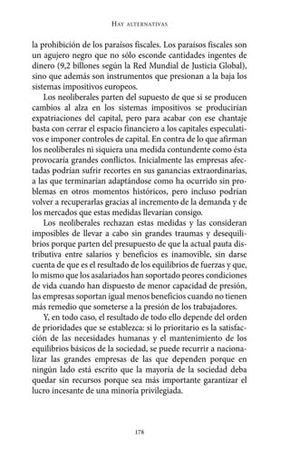 Alternativas.qxl.qxp   10/10/2011     13:53   PÆgina 178




                               HAY   ALTERNATIVAS



       la prohibición de los paraísos fiscales. Los paraísos fiscales son
       un agujero negro que no sólo esconde cantidades ingentes de
       dinero (9,2 billones según la Red Mundial de Justicia Global),
       sino que además son instrumentos que presionan a la baja los
       sistemas impositivos europeos.
           Los neoliberales parten del supuesto de que si se producen
       cambios al alza en los sistemas impositivos se producirían
       expatriaciones del capital, pero para acabar con ese chantaje
       basta con cerrar el espacio financiero a los capitales especulati-
       vos e imponer controles de capital. En contra de lo que afirman
       los neoliberales ni siquiera una medida contundente como ésta
       provocaría grandes conflictos. Inicialmente las empresas afec-
       tadas podrían sufrir recortes en sus ganancias extraordinarias,
       a las que terminarían adaptándose como ha ocurrido sin pro-
       blemas en otros momentos históricos, pero incluso podrían
       volver a recuperarlas gracias al incremento de la demanda y de
       los mercados que estas medidas llevarían consigo.
           Los neoliberales rechazan estas medidas y las consideran
       imposibles de llevar a cabo sin grandes traumas y desequili-
       brios porque parten del presupuesto de que la actual pauta dis-
       tributiva entre salarios y beneficios es inamovible, sin darse
       cuenta de que es el resultado de los equilibrios de fuerzas y que,
       lo mismo que los asalariados han soportado peores condiciones
       de vida cuando han dispuesto de menor capacidad de presión,
       las empresas soportan igual menos beneficios cuando no tienen
       más remedio que someterse a la presión de los trabajadores.
           Y, en todo caso, el resultado de todo ello depende del orden
       de prioridades que se establezca: si lo prioritario es la satisfac-
       ción de las necesidades humanas y el mantenimiento de los
       equilibrios básicos de la sociedad, se puede recurrir a naciona-
       lizar las grandes empresas de las que dependen porque en
       ningún lado está escrito que la mayoría de la sociedad deba
       quedar sin recursos porque sea más importante garantizar el
       lucro incesante de una minoría privilegiada.



                                       178
 